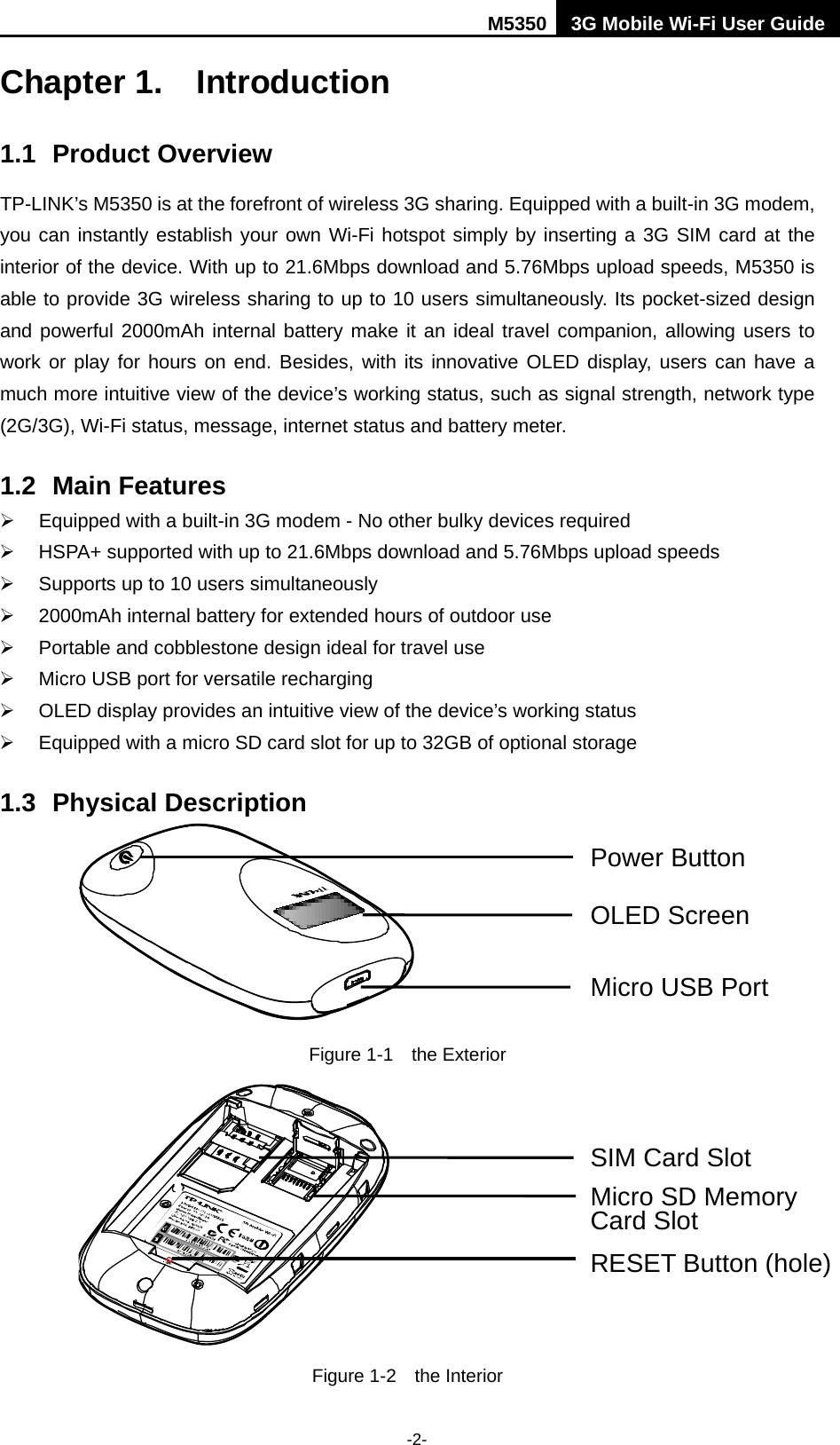 M5350 3G Mobile Wi-Fi User Guide  -2- Chapter 1. Introduction   1.1 Product Overview TP-LINK’s M5350 is at the forefront of wireless 3G sharing. Equipped with a built-in 3G modem, you can instantly establish your own Wi-Fi hotspot simply by inserting a 3G SIM card at the interior of the device. With up to 21.6Mbps download and 5.76Mbps upload speeds, M5350 is able to provide 3G wireless sharing to up to 10 users simultaneously. Its pocket-sized design and powerful 2000mAh internal battery make it an ideal travel companion, allowing users to work or play for hours on end. Besides, with its innovative OLED display, users can have a much more intuitive view of the device’s working status, such as signal strength, network type (2G/3G), Wi-Fi status, message, internet status and battery meter. 1.2 Main Features  Equipped with a built-in 3G modem - No other bulky devices required  HSPA+ supported with up to 21.6Mbps download and 5.76Mbps upload speeds  Supports up to 10 users simultaneously  2000mAh internal battery for extended hours of outdoor use  Portable and cobblestone design ideal for travel use  Micro USB port for versatile recharging  OLED display provides an intuitive view of the device’s working status  Equipped with a micro SD card slot for up to 32GB of optional storage 1.3 Physical Description  Figure 1-1  the Exterior  Figure 1-2  the Interior Power Button OLED Screen Micro USB Port SIM Card Slot Micro SD Memory   Card Slot RESET Button (hole) 