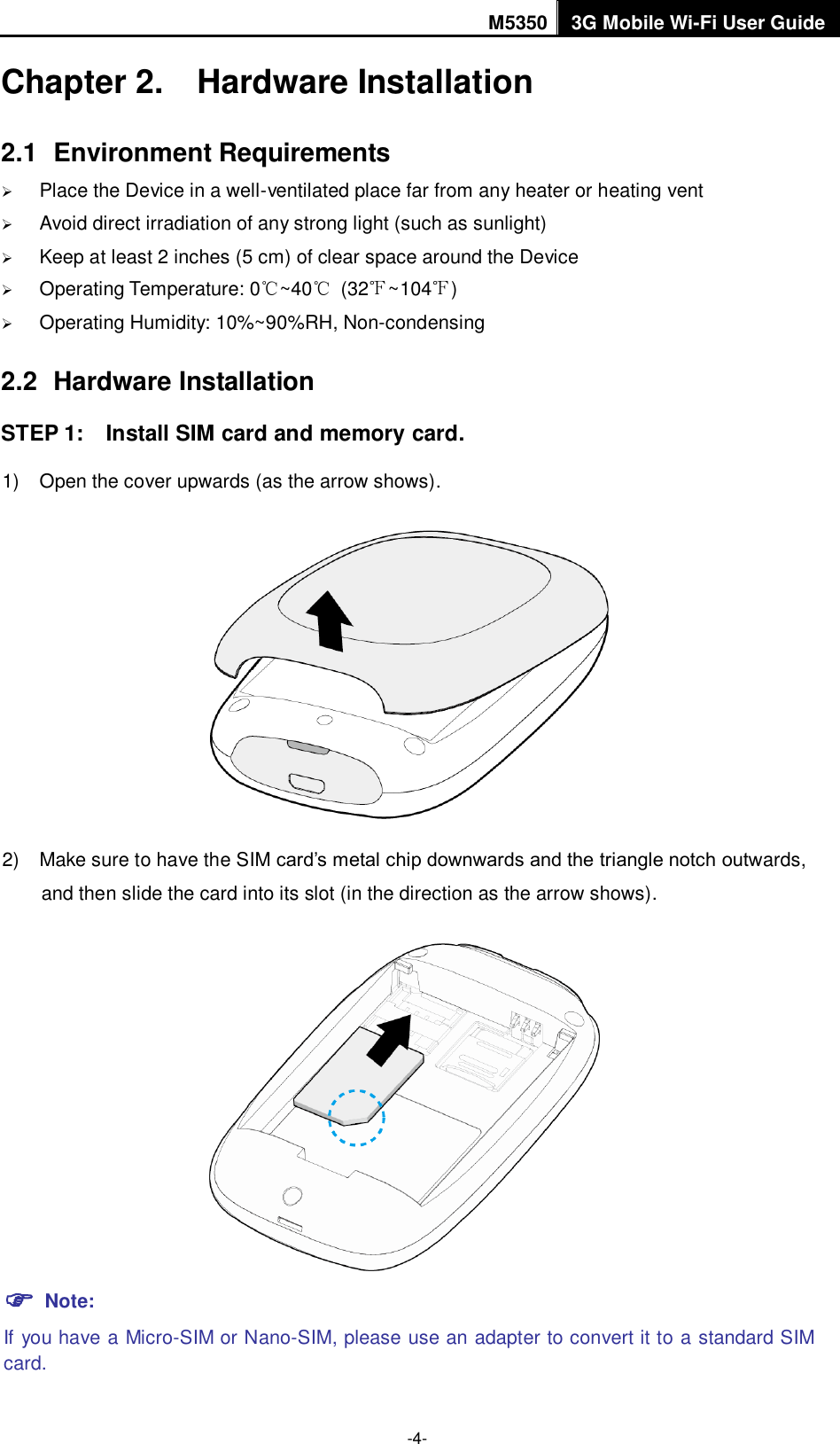 M5350 3G Mobile Wi-Fi User Guide  -4- Chapter 2.  Hardware Installation 2.1  Environment Requirements  Place the Device in a well-ventilated place far from any heater or heating vent    Avoid direct irradiation of any strong light (such as sunlight)  Keep at least 2 inches (5 cm) of clear space around the Device  Operating Temperature: 0℃~40℃  (32℉~104℉)  Operating Humidity: 10%~90%RH, Non-condensing 2.2  Hardware Installation STEP 1:    Install SIM card and memory card. 1)  Open the cover upwards (as the arrow shows).  2)  Make sure to have the SIM card‟s metal chip downwards and the triangle notch outwards, and then slide the card into its slot (in the direction as the arrow shows).   Note: If you have a Micro-SIM or Nano-SIM, please use an adapter to convert it to a standard SIM card. 