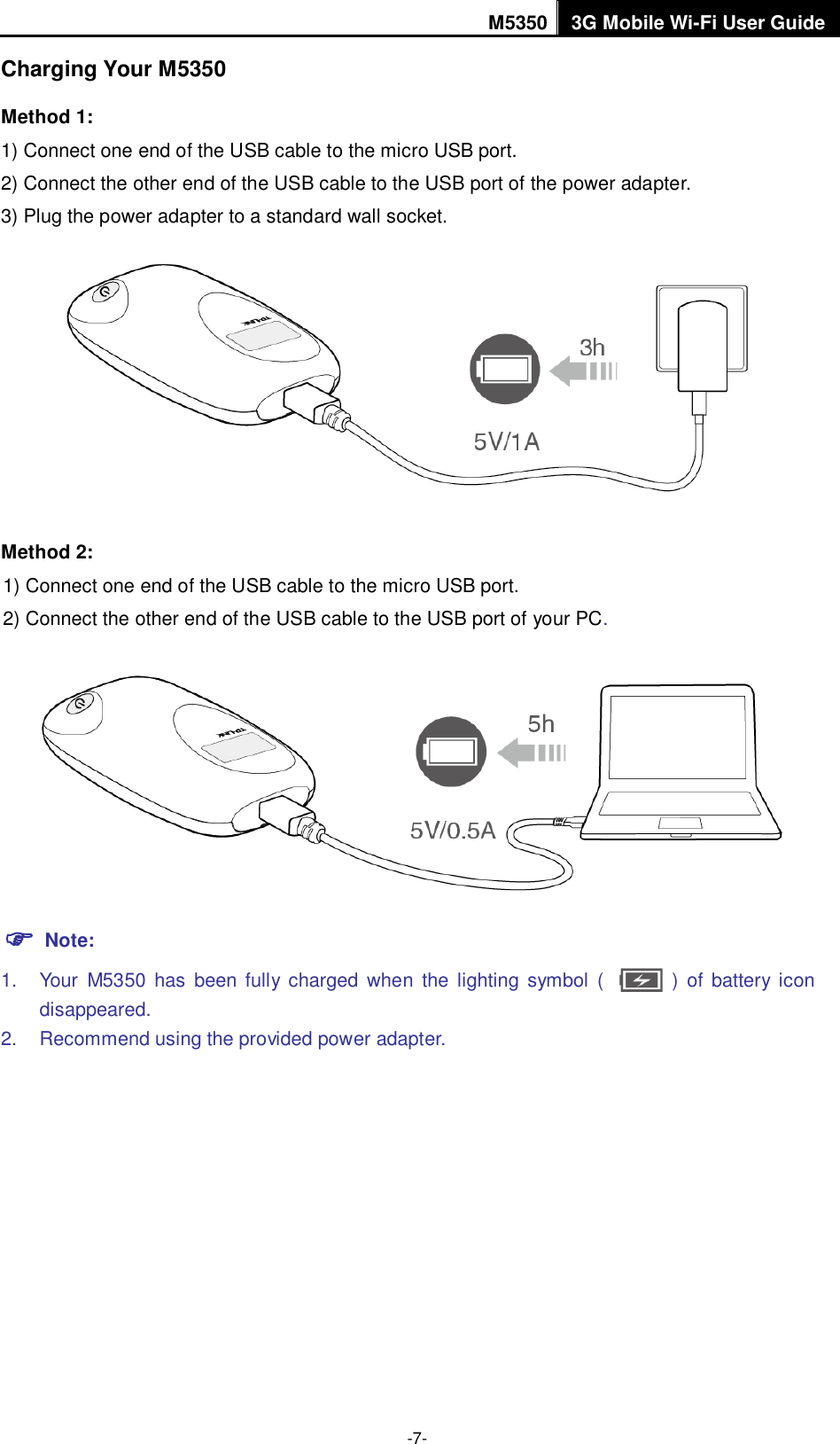 M5350 3G Mobile Wi-Fi User Guide  -7- Charging Your M5350 Method 1: 1) Connect one end of the USB cable to the micro USB port. 2) Connect the other end of the USB cable to the USB port of the power adapter. 3) Plug the power adapter to a standard wall socket.  Method 2: 1) Connect one end of the USB cable to the micro USB port. 2) Connect the other end of the USB cable to the USB port of your PC.   Note: 1.  Your  M5350  has  been  fully  charged  when the lighting  symbol  (              )  of  battery  icon disappeared. 2.  Recommend using the provided power adapter.    