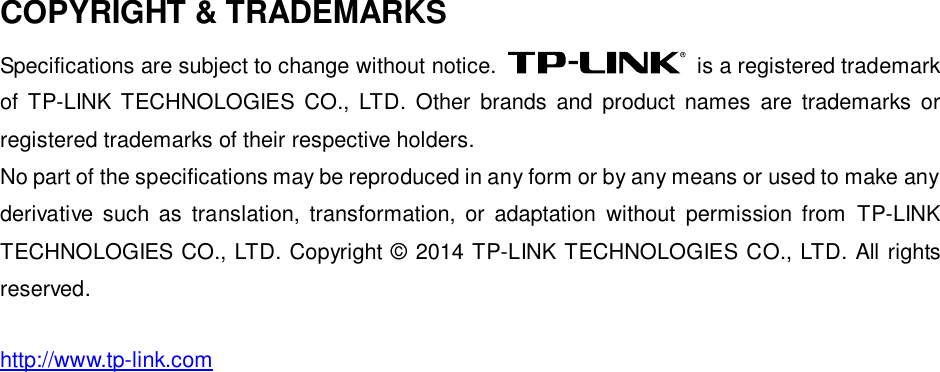   COPYRIGHT &amp; TRADEMARKS Specifications are subject to change without notice.    is a registered trademark of  TP-LINK  TECHNOLOGIES  CO.,  LTD.  Other  brands  and  product  names  are  trademarks  or registered trademarks of their respective holders. No part of the specifications may be reproduced in any form or by any means or used to make any derivative  such  as  translation,  transformation,  or  adaptation  without  permission  from  TP-LINK TECHNOLOGIES CO., LTD. Copyright © 2014 TP-LINK TECHNOLOGIES CO., LTD. All rights reserved. http://www.tp-link.com