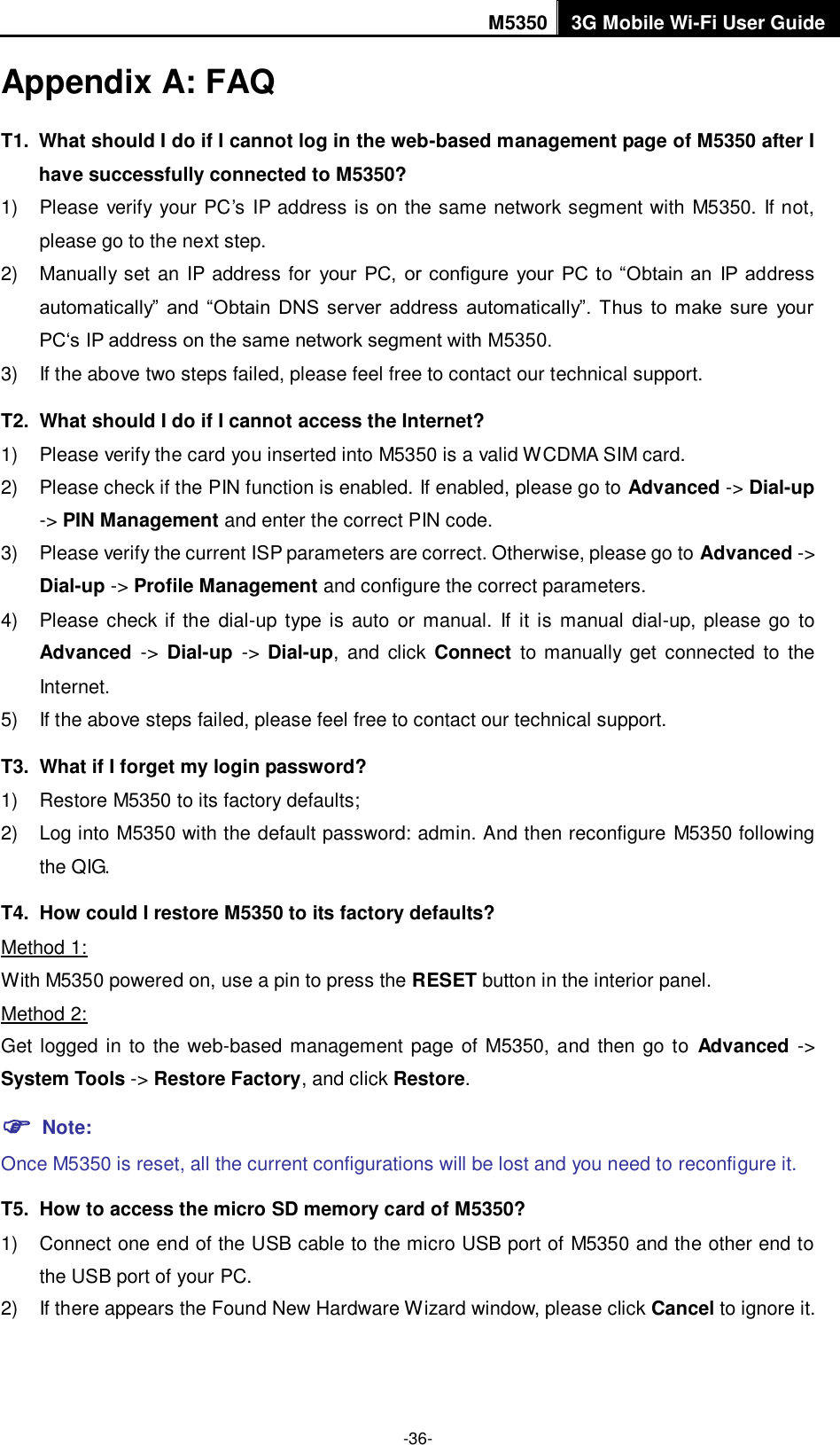 M5350 3G Mobile Wi-Fi User Guide  -36- Appendix A: FAQ T1.  What should I do if I cannot log in the web-based management page of M5350 after I have successfully connected to M5350? 1)  Please verify your PC‟s IP address is on the same network segment with M5350. If not, please go to the next step. 2)  Manually set an IP address for  your  PC,  or configure  your  PC to “Obtain an  IP address automatically”  and “Obtain  DNS  server  address  automatically”.  Thus  to  make sure  your PC„s IP address on the same network segment with M5350. 3)  If the above two steps failed, please feel free to contact our technical support.   T2.   What should I do if I cannot access the Internet? 1)  Please verify the card you inserted into M5350 is a valid WCDMA SIM card. 2)  Please check if the PIN function is enabled. If enabled, please go to Advanced -&gt; Dial-up -&gt; PIN Management and enter the correct PIN code. 3)  Please verify the current ISP parameters are correct. Otherwise, please go to Advanced -&gt; Dial-up -&gt; Profile Management and configure the correct parameters.     4)  Please check if  the  dial-up type is auto or  manual.  If it is manual dial-up, please go  to Advanced  -&gt;  Dial-up  -&gt;  Dial-up,  and  click  Connect  to manually  get  connected  to  the Internet. 5)  If the above steps failed, please feel free to contact our technical support. T3.   What if I forget my login password? 1)  Restore M5350 to its factory defaults; 2)  Log into M5350 with the default password: admin. And then reconfigure M5350 following the QIG. T4.   How could I restore M5350 to its factory defaults? Method 1: With M5350 powered on, use a pin to press the RESET button in the interior panel. Method 2: Get logged in to the web-based management page of M5350, and then go to  Advanced -&gt; System Tools -&gt; Restore Factory, and click Restore.  Note:   Once M5350 is reset, all the current configurations will be lost and you need to reconfigure it. T5.   How to access the micro SD memory card of M5350? 1)  Connect one end of the USB cable to the micro USB port of M5350 and the other end to the USB port of your PC. 2)  If there appears the Found New Hardware Wizard window, please click Cancel to ignore it. 