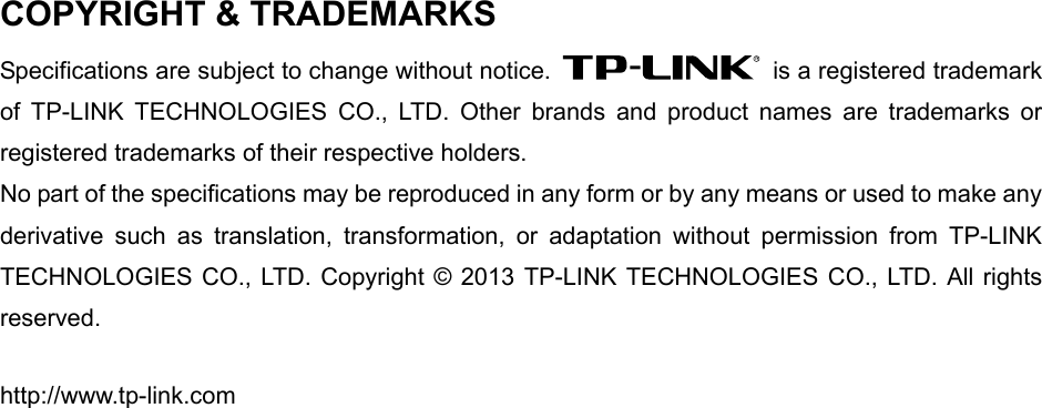   COPYRIGHT &amp; TRADEMARKS Specifications are subject to change without notice.    is a registered trademark of TP-LINK TECHNOLOGIES CO., LTD. Other brands and product names are trademarks or registered trademarks of their respective holders. No part of the specifications may be reproduced in any form or by any means or used to make any derivative such as translation, transformation, or adaptation without permission from TP-LINK TECHNOLOGIES CO., LTD. Copyright © 2013 TP-LINK TECHNOLOGIES CO., LTD. All rights reserved. http://www.tp-link.com