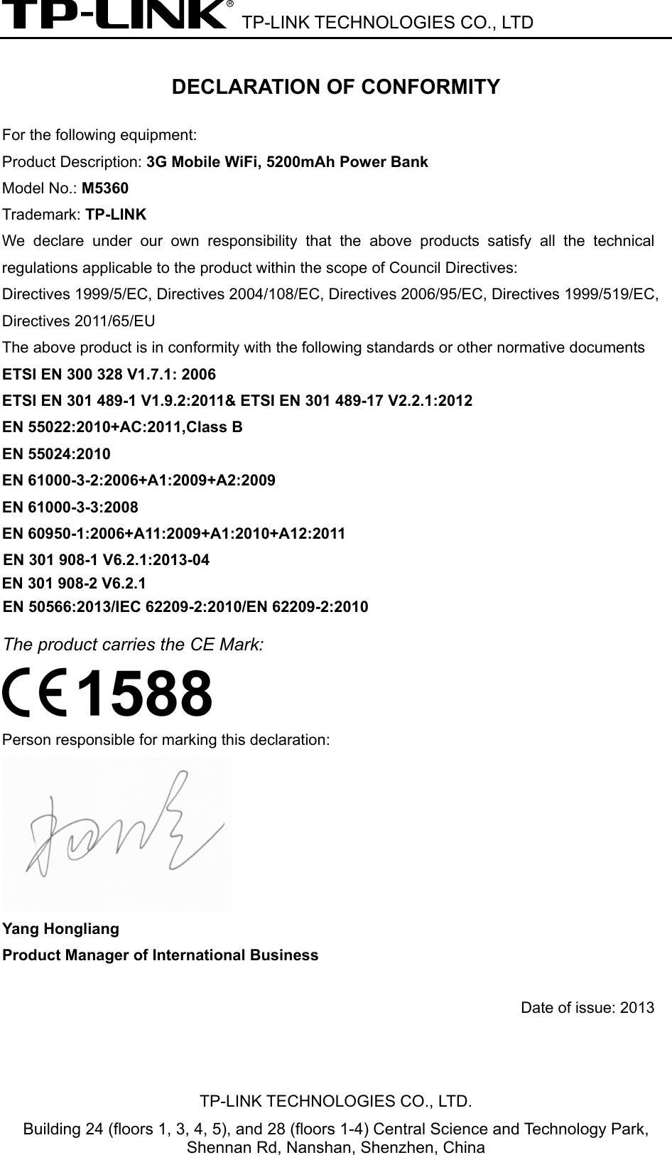  TP-LINK TECHNOLOGIES CO., LTD DECLARATION OF CONFORMITY For the following equipment: Product Description: 3G Mobile WiFi, 5200mAh Power Bank Model No.: M5360  Trademark: TP-LINK    We declare under our own responsibility that the above products satisfy all the technical regulations applicable to the product within the scope of Council Directives:     Directives 1999/5/EC, Directives 2004/108/EC, Directives 2006/95/EC, Directives 1999/519/EC, Directives 2011/65/EU The above product is in conformity with the following standards or other normative documents ETSI EN 300 328 V1.7.1: 2006 ETSI EN 301 489-1 V1.9.2:2011&amp; ETSI EN 301 489-17 V2.2.1:2012 EN 55022:2010+AC:2011,Class B EN 55024:2010 EN 61000-3-2:2006+A1:2009+A2:2009 EN 61000-3-3:2008 EN 60950-1:2006+A11:2009+A1:2010+A12:2011 The product carries the CE Mark:  Person responsible for marking this declaration:  Yang Hongliang Product Manager of International Business    Date of issue: 2013TP-LINK TECHNOLOGIES CO., LTD. Building 24 (floors 1, 3, 4, 5), and 28 (floors 1-4) Central Science and Technology Park, Shennan Rd, Nanshan, Shenzhen, China EN 301 908-1 V6.2.1:2013-04  EN 50566:2013/IEC 62209-2:2010/EN 62209-2:2010EN 301 908-2 V6.2.1 