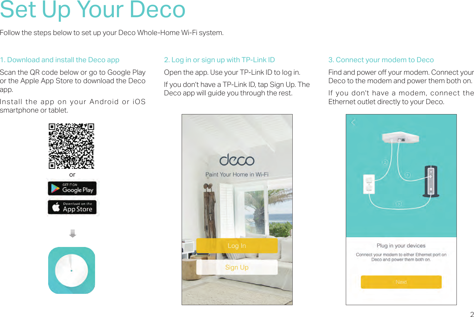 2Set Up Your DecoFollow the steps below to set up your Deco Whole-Home Wi-Fi system.1. Download and install the Deco appScan the QR code below or go to Google Play or the Apple App Store to download the Deco app. Install the app on your Android or iOS smartphone or tablet.or2. Log in or sign up with TP-Link IDOpen the app. Use your TP-Link ID to log in. If you don’t have a TP-Link ID, tap Sign Up. The Deco app will guide you through the rest.3. Connect your modem to DecoFind and power o your modem. Connect your Deco to the modem and power them both on.If you don&apos;t have a modem, connect the Ethernet outlet directly to your Deco.