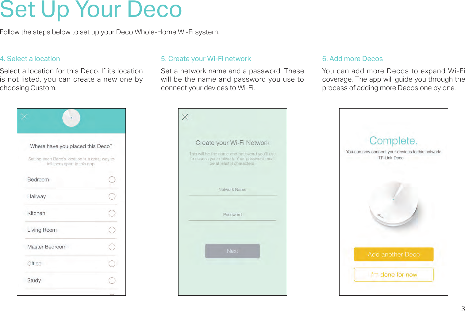 3Set Up Your DecoFollow the steps below to set up your Deco Whole-Home Wi-Fi system.4. Select a locationSelect a location for this Deco. If its location is not listed, you can create a new one by choosing Custom. 5. Create your Wi-Fi networkSet a network name and a password. These will be the name and password you use to connect your devices to Wi-Fi.6. Add more DecosYou can add more Decos to expand Wi-Fi coverage. The app will guide you through the process of adding more Decos one by one. 