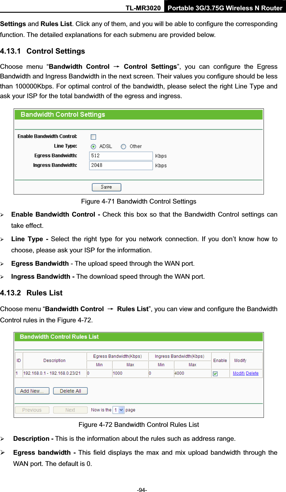 TL-MR3020 Portable 3G/3.75G Wireless N Router-94-Settings and Rules List. Click any of them, and you will be able to configure the corresponding function. The detailed explanations for each submenu are provided below. 4.13.1 Control Settings Choose  menu  “Bandwidth  Control  ė  Control  Settings”,  you  can  configure  the  Egress Bandwidth and Ingress Bandwidth in the next screen. Their values you configure should be less than 100000Kbps. For optimal control of the bandwidth, please select the right Line Type and ask your ISP for the total bandwidth of the egress and ingress.Figure 4-71 Bandwidth Control Settings ¾Enable Bandwidth Control - Check this box so that the Bandwidth Control settings can take effect.¾Line  Type -  Select  the  right  type  for  you  network  connection.  If  you  don’t  know  how  to choose, please ask your ISP for the information.¾Egress Bandwidth - The upload speed through the WAN port.¾Ingress Bandwidth - The download speed through the WAN port.4.13.2 Rules List Choose menu “Bandwidth Control  ė  Rules List”, you can view and configure the Bandwidth Control rules in the Figure 4-72. Figure 4-72 Bandwidth Control Rules List ¾Description - This is the information about the rules such as address range.¾Egress  bandwidth  -  This  field  displays  the  max  and mix upload bandwidth through the WAN port. The default is 0. 