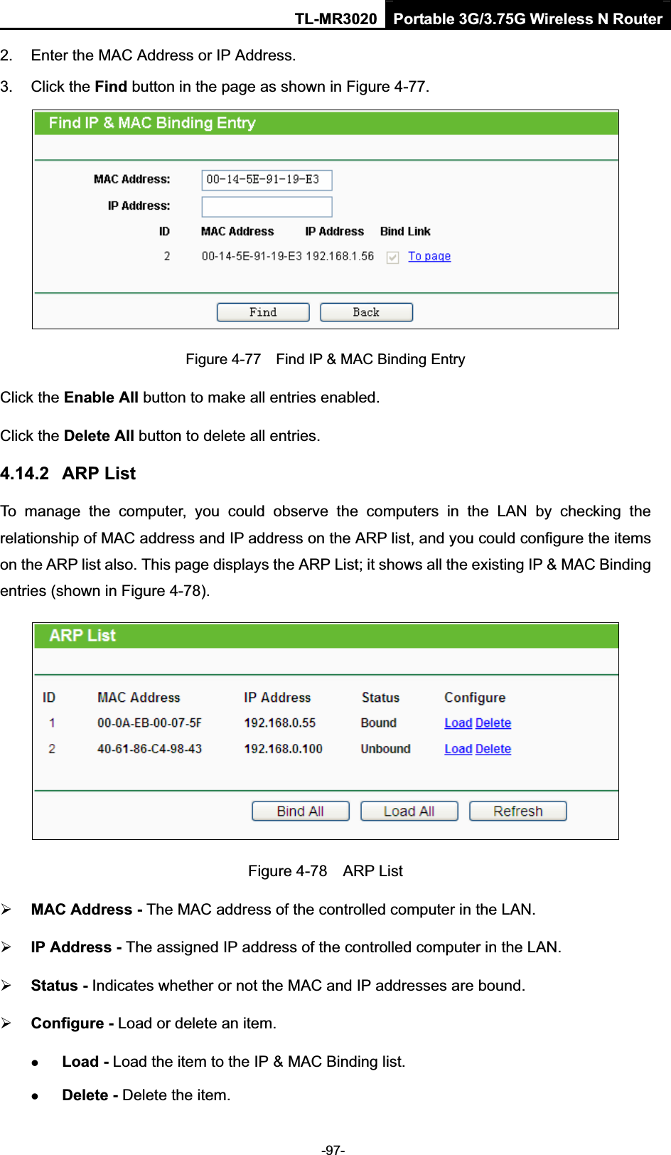 TL-MR3020 Portable 3G/3.75G Wireless N Router-97-2.  Enter the MAC Address or IP Address. 3.  Click the Find button in the page as shown in Figure 4-77. Figure 4-77    Find IP &amp; MAC Binding Entry Click the Enable All button to make all entries enabled. Click the Delete All button to delete all entries. 4.14.2 ARP List To  manage  the  computer,  you  could  observe  the  computers  in  the  LAN  by  checking  the relationship of MAC address and IP address on the ARP list, and you could configure the items on the ARP list also. This page displays the ARP List; it shows all the existing IP &amp; MAC Binding entries (shown in Figure 4-78).     Figure 4-78    ARP List ¾MAC Address - The MAC address of the controlled computer in the LAN.   ¾IP Address - The assigned IP address of the controlled computer in the LAN.   ¾Status - Indicates whether or not the MAC and IP addresses are bound. ¾Configure - Load or delete an item.   zLoad - Load the item to the IP &amp; MAC Binding list.   zDelete - Delete the item.   