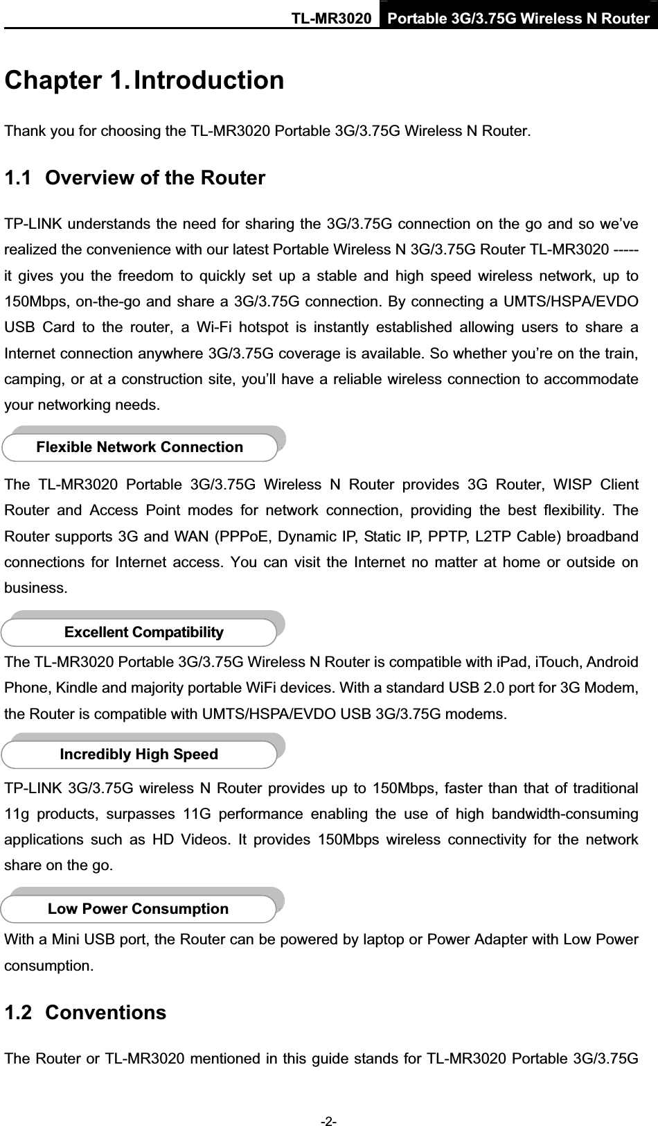 TL-MR3020 Portable 3G/3.75G Wireless N Router-2-Chapter 1. IntroductionThank you for choosing the TL-MR3020 Portable 3G/3.75G Wireless N Router. 1.1 Overview of the Router TP-LINK understands the need for sharing the 3G/3.75G connection on the go and so we’ve realized the convenience with our latest Portable Wireless N 3G/3.75G Router TL-MR3020 ----- it  gives  you  the  freedom  to  quickly  set  up  a  stable  and  high  speed  wireless  network,  up  to 150Mbps, on-the-go and share a 3G/3.75G connection. By connecting a UMTS/HSPA/EVDO USB  Card  to  the  router,  a  Wi-Fi  hotspot  is  instantly  established  allowing  users  to  share  a Internet connection anywhere 3G/3.75G coverage is available. So whether you’re on the train, camping, or at a construction site, you’ll have a reliable wireless connection to accommodate your networking needs. The  TL-MR3020  Portable  3G/3.75G  Wireless  N  Router  provides  3G  Router,  WISP  Client Router  and  Access  Point  modes  for  network  connection,  providing  the  best  flexibility.  The Router supports 3G and WAN (PPPoE, Dynamic IP, Static IP, PPTP, L2TP Cable) broadband connections  for  Internet  access.  You  can  visit  the  Internet  no  matter  at  home  or  outside  on business.The TL-MR3020 Portable 3G/3.75G Wireless N Router is compatible with iPad, iTouch, Android Phone, Kindle and majority portable WiFi devices. With a standard USB 2.0 port for 3G Modem, the Router is compatible with UMTS/HSPA/EVDO USB 3G/3.75G modems. TP-LINK 3G/3.75G wireless N Router provides  up to 150Mbps, faster than that of traditional 11g  products,  surpasses  11G  performance  enabling  the  use  of  high  bandwidth-consuming applications  such  as  HD  Videos.  It  provides  150Mbps  wireless  connectivity  for  the  network share on the go. With a Mini USB port, the Router can be powered by laptop or Power Adapter with Low Power consumption.1.2 ConventionsThe Router or TL-MR3020 mentioned in this guide stands for TL-MR3020 Portable 3G/3.75G Low Power Consumption Incredibly High SpeedFlexible Network ConnectionExcellent Compatibility 