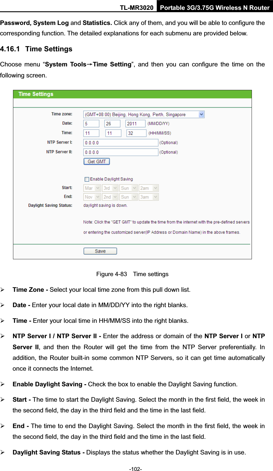 TL-MR3020 Portable 3G/3.75G Wireless N Router-102-Password, System Log and Statistics. Click any of them, and you will be able to configure the corresponding function. The detailed explanations for each submenu are provided below. 4.16.1 Time Settings Choose  menu  “System  ToolsėTime  Setting”,  and  then  you  can  configure  the  time  on  the following screen. Figure 4-83    Time settings ¾Time Zone - Select your local time zone from this pull down list. ¾Date - Enter your local date in MM/DD/YY into the right blanks. ¾Time - Enter your local time in HH/MM/SS into the right blanks. ¾NTP Server I / NTP Server II - Enter the address or domain of the NTP Server I or NTP Server  II,  and  then  the  Router  will  get  the  time  from  the  NTP  Server  preferentially.  In addition, the Router built-in some common NTP Servers, so it can get time automatically once it connects the Internet.¾Enable Daylight Saving - Check the box to enable the Daylight Saving function. ¾Start - The time to start the Daylight Saving. Select the month in the first field, the week in the second field, the day in the third field and the time in the last field.¾End - The time to end the Daylight Saving. Select the month in the first field, the week in the second field, the day in the third field and the time in the last field.¾Daylight Saving Status - Displays the status whether the Daylight Saving is in use.