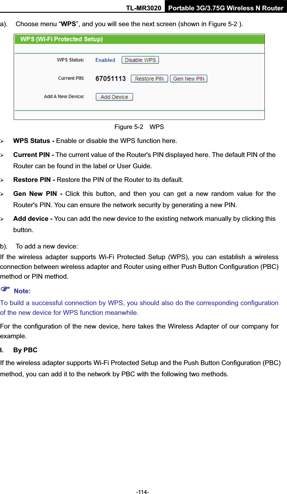 TL-MR3020 Portable 3G/3.75G Wireless N Router-114- a).  Choose menu “WPS”, and you will see the next screen (shown in Figure 5-2 ). Figure 5-2    WPS ¾WPS Status - Enable or disable the WPS function here.   ¾Current PIN - The current value of the Router&apos;s PIN displayed here. The default PIN of the Router can be found in the label or User Guide.   ¾Restore PIN - Restore the PIN of the Router to its default.   ¾Gen  New  PIN  -  Click  this  button,  and  then  you  can  get  a  new  random  value  for  the Router&apos;s PIN. You can ensure the network security by generating a new PIN.   ¾Add device - You can add the new device to the existing network manually by clicking this button.b).  To add a new device: If  the  wireless  adapter  supports  Wi-Fi  Protected Setup  (WPS),  you  can  establish  a  wireless connection between wireless adapter and Router using either Push Button Configuration (PBC) method or PIN method. )Note:To build a successful connection by WPS, you should also do the corresponding configuration of the new device for WPS function meanwhile. For the configuration of the new device, here takes the Wireless Adapter of our company for example.I.  By PBC If the wireless adapter supports Wi-Fi Protected Setup and the Push Button Configuration (PBC) method, you can add it to the network by PBC with the following two methods. 