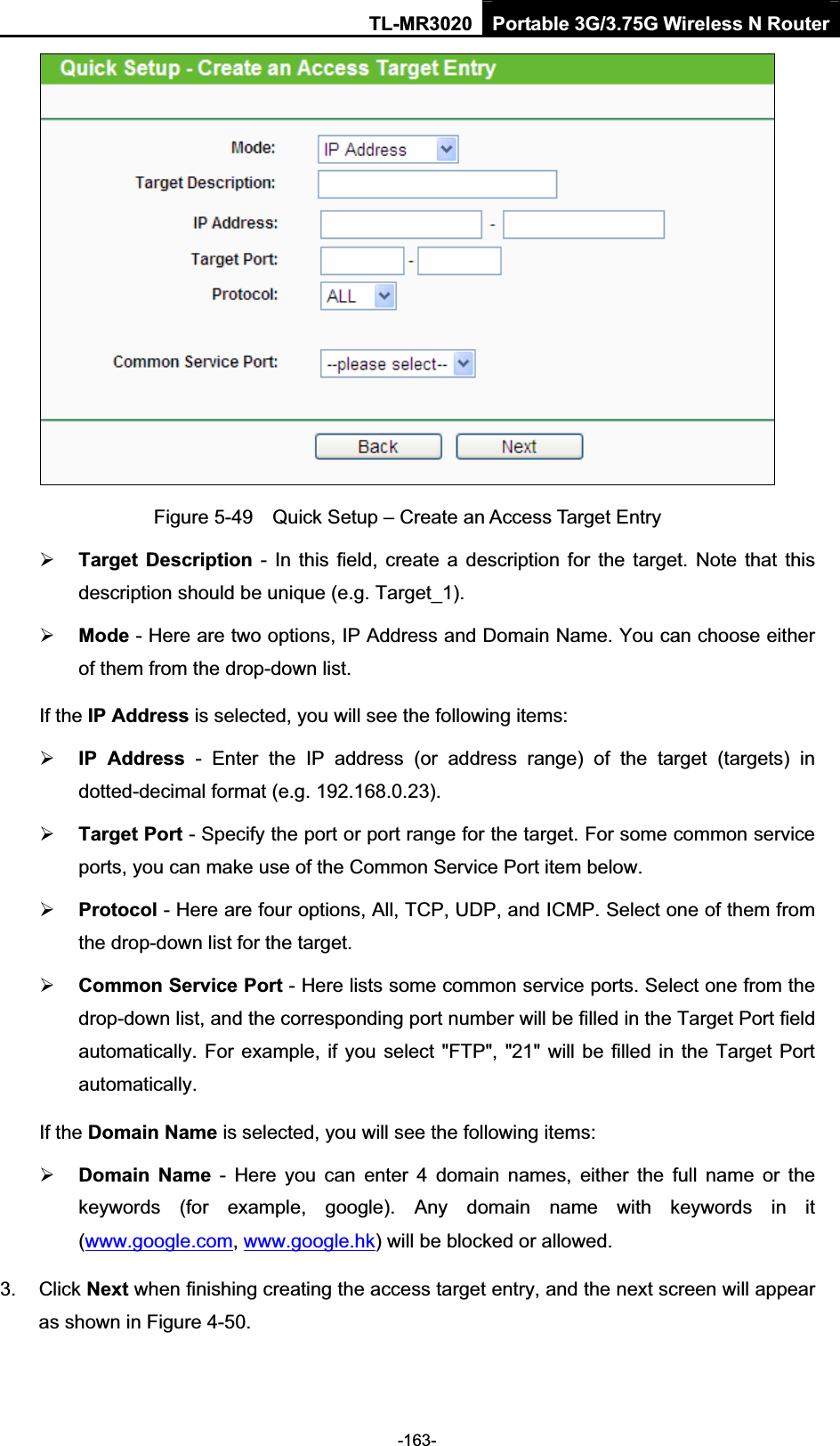 TL-MR3020 Portable 3G/3.75G Wireless N Router-163-Figure 5-49    Quick Setup – Create an Access Target Entry ¾Target  Description  -  In this field,  create a description  for  the  target.  Note that  this description should be unique (e.g. Target_1).   ¾Mode - Here are two options, IP Address and Domain Name. You can choose either of them from the drop-down list.   If the IP Address is selected, you will see the following items: ¾IP  Address  -  Enter  the  IP  address  (or  address  range)  of  the  target  (targets)  in dotted-decimal format (e.g. 192.168.0.23).   ¾Target Port - Specify the port or port range for the target. For some common service ports, you can make use of the Common Service Port item below.   ¾Protocol - Here are four options, All, TCP, UDP, and ICMP. Select one of them from the drop-down list for the target.   ¾Common Service Port - Here lists some common service ports. Select one from the drop-down list, and the corresponding port number will be filled in the Target Port field automatically. For example, if you select &quot;FTP&quot;, &quot;21&quot; will be filled in the Target Port automatically.If the Domain Name is selected, you will see the following items: ¾Domain  Name  -  Here  you  can  enter  4  domain  names,  either  the  full  name  or  the keywords  (for  example,  google).  Any  domain  name  with  keywords  in  it (www.google.com,www.google.hk) will be blocked or allowed.   3.  Click Next when finishing creating the access target entry, and the next screen will appear as shown in Figure 4-50. 