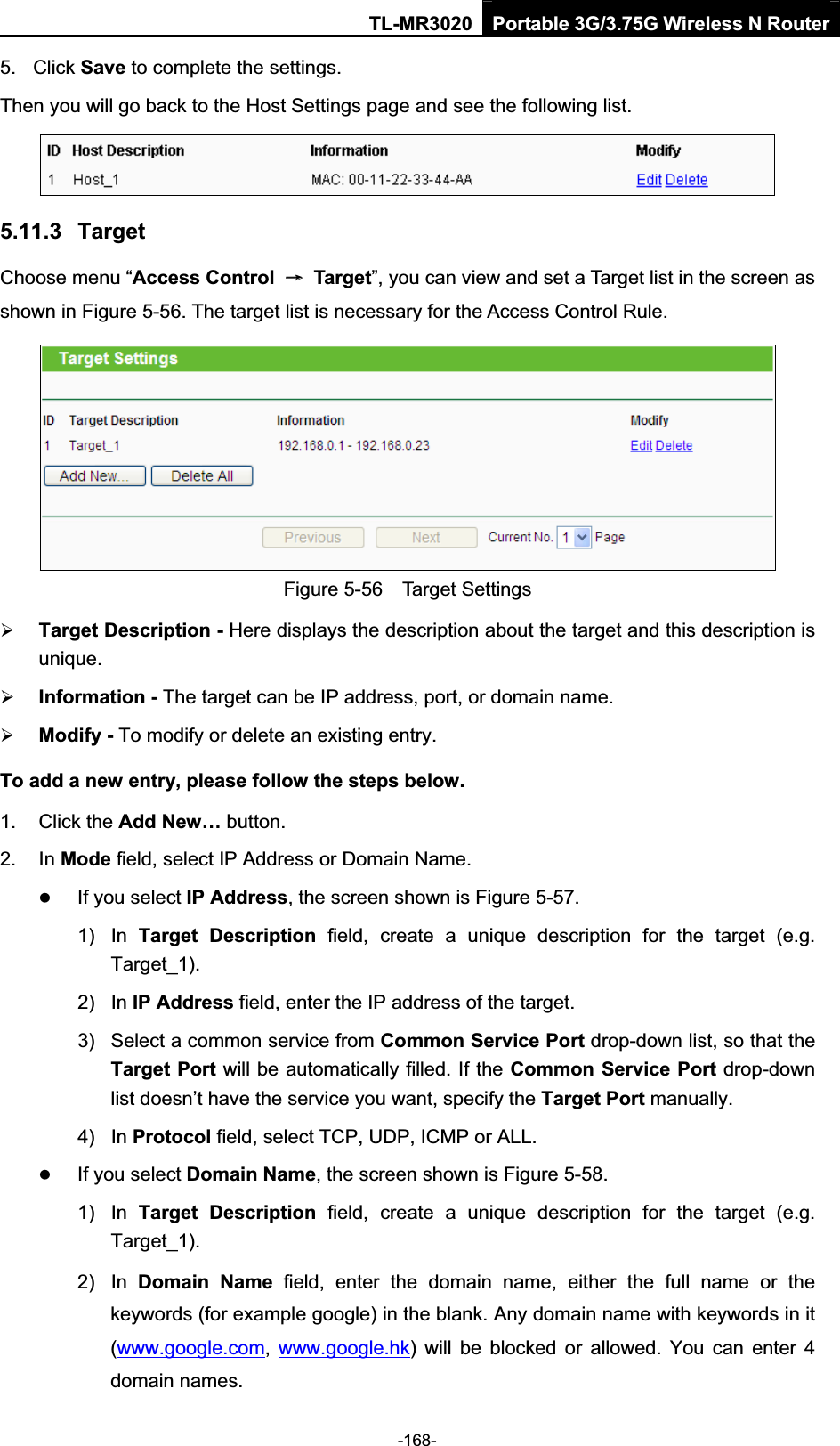 TL-MR3020 Portable 3G/3.75G Wireless N Router-168-5.  Click Save to complete the settings.   Then you will go back to the Host Settings page and see the following list. 5.11.3  Target Choose menu “Access Control  ė  Target”, you can view and set a Target list in the screen as shown in Figure 5-56. The target list is necessary for the Access Control Rule. Figure 5-56    Target Settings¾Target Description - Here displays the description about the target and this description is unique.¾Information - The target can be IP address, port, or domain name.   ¾Modify - To modify or delete an existing entry.   To add a new entry, please follow the steps below.1.  Click the Add New… button. 2.  In Mode field, select IP Address or Domain Name. zIf you select IP Address, the screen shown is Figure 5-57.   1)  In  Target  Description  field,  create  a  unique  description  for  the  target  (e.g. Target_1). 2)  In IP Address field, enter the IP address of the target. 3)  Select a common service from Common Service Port drop-down list, so that the Target Port will be automatically filled. If the Common Service Port drop-down list doesn’t have the service you want, specify the Target Port manually. 4)  In Protocol field, select TCP, UDP, ICMP or ALL.zIf you select Domain Name, the screen shown is Figure 5-58. 1)  In  Target  Description  field,  create  a  unique  description  for  the  target  (e.g. Target_1). 2)  In  Domain  Name  field,  enter  the  domain  name,  either  the  full  name  or  the keywords (for example google) in the blank. Any domain name with keywords in it (www.google.com,www.google.hk)  will  be  blocked  or  allowed.  You  can  enter  4 domain names. 