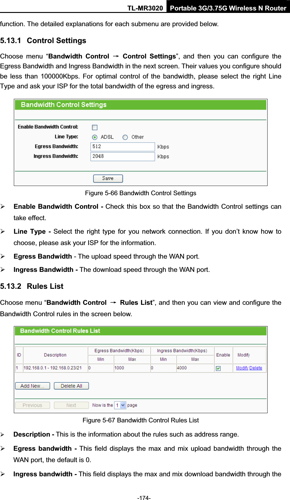 TL-MR3020 Portable 3G/3.75G Wireless N Router-174-function. The detailed explanations for each submenu are provided below. 5.13.1 Control Settings Choose  menu  “Bandwidth  Control  ė  Control  Settings”,  and  then  you  can  configure  the Egress Bandwidth and Ingress Bandwidth in the next screen. Their values you configure should be less  than  100000Kbps. For  optimal  control  of  the  bandwidth, please  select the  right  Line Type and ask your ISP for the total bandwidth of the egress and ingress.Figure 5-66 Bandwidth Control Settings ¾Enable Bandwidth Control - Check this box so that the Bandwidth Control settings can take effect.¾Line  Type -  Select the  right  type for  you network  connection. If  you  don’t  know how  to choose, please ask your ISP for the information.¾Egress Bandwidth - The upload speed through the WAN port.¾Ingress Bandwidth - The download speed through the WAN port.5.13.2 Rules List Choose menu “Bandwidth Control  ė  Rules List”, and then you can view and configure the Bandwidth Control rules in the screen below. Figure 5-67 Bandwidth Control Rules List ¾Description - This is the information about the rules such as address range.¾Egress  bandwidth  -  This  field  displays  the  max  and mix upload bandwidth through the WAN port, the default is 0. ¾Ingress bandwidth - This field displays the max and mix download bandwidth through the 