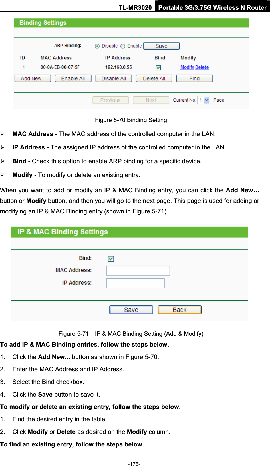 TL-MR3020 Portable 3G/3.75G Wireless N Router-176-Figure 5-70 Binding Setting ¾MAC Address - The MAC address of the controlled computer in the LAN.   ¾IP Address - The assigned IP address of the controlled computer in the LAN.   ¾Bind - Check this option to enable ARP binding for a specific device.   ¾Modify - To modify or delete an existing entry.   When you want to add or modify an IP &amp; MAC Binding entry, you can click the Add New…button or Modify button, and then you will go to the next page. This page is used for adding or modifying an IP &amp; MAC Binding entry (shown in Figure 5-71).     Figure 5-71    IP &amp; MAC Binding Setting (Add &amp; Modify) To add IP &amp; MAC Binding entries, follow the steps below. 1.  Click the Add New... button as shown in Figure 5-70.   2.  Enter the MAC Address and IP Address. 3. Select the Bind checkbox. 4.  Click the Save button to save it. To modify or delete an existing entry, follow the steps below.1.  Find the desired entry in the table.   2.  Click Modify or Delete as desired on the Modify column.   To find an existing entry, follow the steps below.