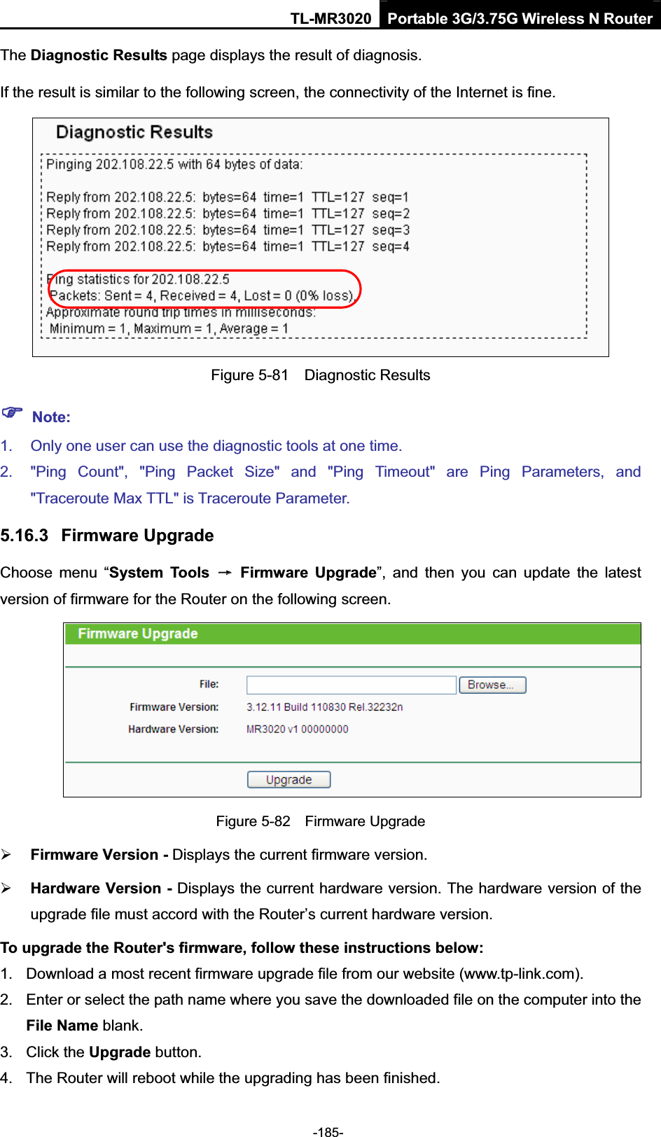 TL-MR3020 Portable 3G/3.75G Wireless N Router-185-The Diagnostic Results page displays the result of diagnosis. If the result is similar to the following screen, the connectivity of the Internet is fine. Figure 5-81    Diagnostic Results )Note:1.  Only one user can use the diagnostic tools at one time.   2.  &quot;Ping  Count&quot;,  &quot;Ping  Packet  Size&quot;  and  &quot;Ping  Timeout&quot;  are  Ping  Parameters,  and &quot;Traceroute Max TTL&quot; is Traceroute Parameter.   5.16.3 Firmware Upgrade Choose  menu  “System  Tools  ė  Firmware  Upgrade”,  and  then  you  can  update  the  latest version of firmware for the Router on the following screen. Figure 5-82    Firmware Upgrade¾Firmware Version - Displays the current firmware version. ¾Hardware Version - Displays the current hardware version. The hardware version of the upgrade file must accord with the Router’s current hardware version. To upgrade the Router&apos;s firmware, follow these instructions below: 1.  Download a most recent firmware upgrade file from our website (www.tp-link.com).   2.  Enter or select the path name where you save the downloaded file on the computer into the File Name blank.   3.  Click the Upgrade button.   4.  The Router will reboot while the upgrading has been finished.   