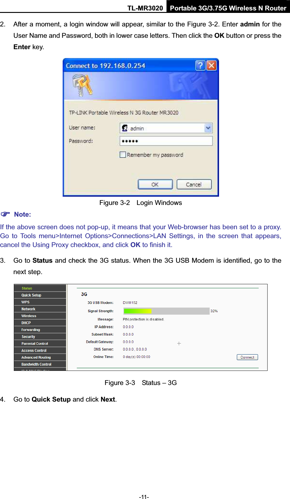 TL-MR3020 Portable 3G/3.75G Wireless N Router-11- 2.  After a moment, a login window will appear, similar to the Figure 3-2. Enter admin for the User Name and Password, both in lower case letters. Then click the OK button or press the Enter key. Figure 3-2    Login Windows )Note:If the above screen does not pop-up, it means that your Web-browser has been set to a proxy. Go  to  Tools  menu&gt;Internet  Options&gt;Connections&gt;LAN  Settings,  in  the  screen  that  appears, cancel the Using Proxy checkbox, and click OK to finish it.3.  Go to Status and check the 3G status. When the 3G USB Modem is identified, go to the next step. Figure 3-3    Status – 3G 4.  Go to Quick Setup and click Next.