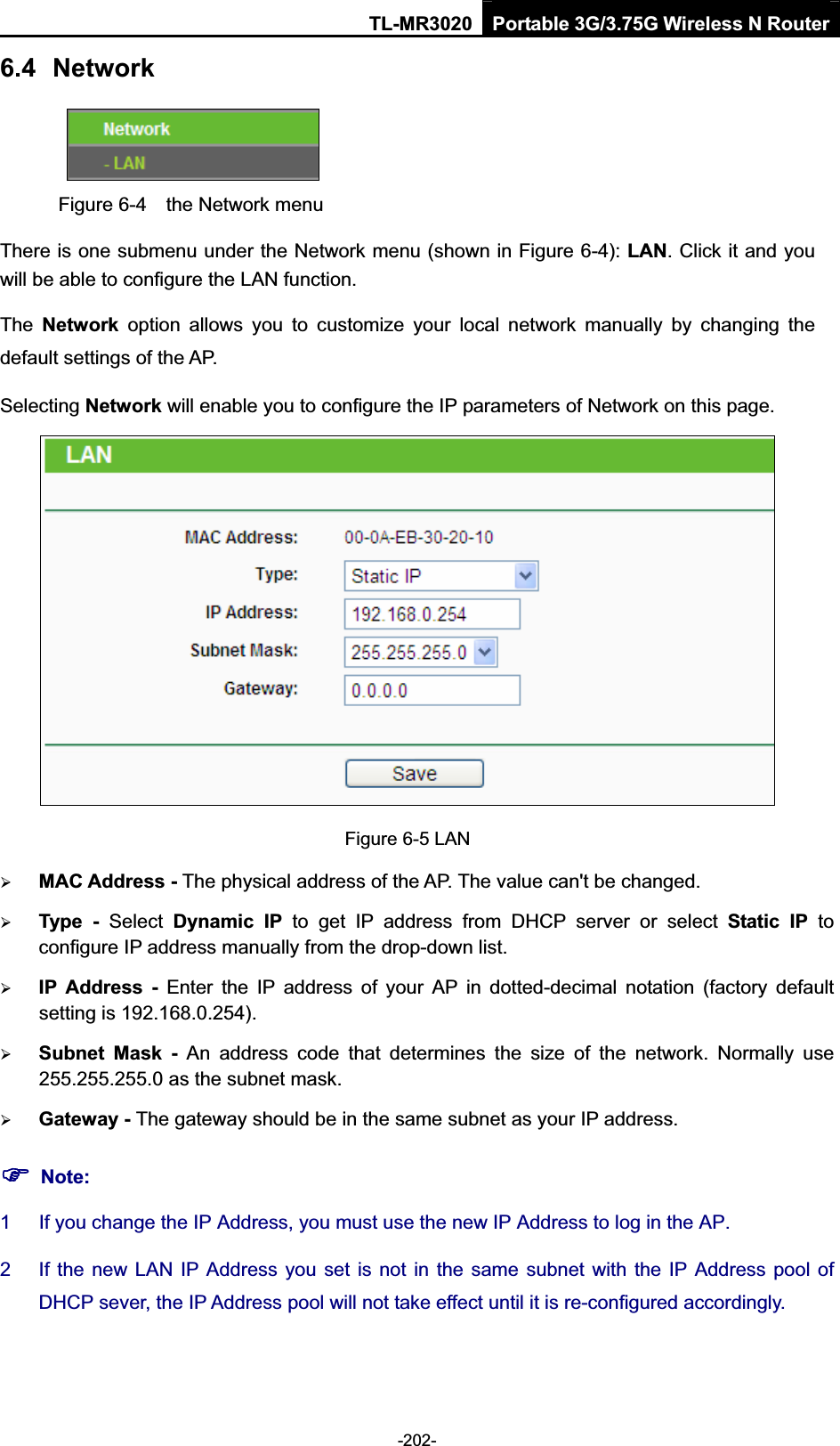 TL-MR3020 Portable 3G/3.75G Wireless N Router-202-6.4 NetworkFigure 6-4    the Network menu There is one submenu under the Network menu (shown in Figure 6-4): LAN. Click it and you will be able to configure the LAN function. The Network  option  allows  you  to  customize  your  local  network  manually  by  changing  the default settings of the AP. Selecting Network will enable you to configure the IP parameters of Network on this page. Figure 6-5 LAN ¾MAC Address - The physical address of the AP. The value can&apos;t be changed.   ¾Type  -  Select  Dynamic  IP  to  get  IP  address  from  DHCP  server  or  select  Static  IP  to configure IP address manually from the drop-down list.   ¾IP  Address  -  Enter  the  IP  address  of  your  AP  in  dotted-decimal  notation  (factory  default setting is 192.168.0.254). ¾Subnet  Mask  -  An  address  code  that  determines  the  size  of  the  network.  Normally  use 255.255.255.0 as the subnet mask.   ¾Gateway - The gateway should be in the same subnet as your IP address.   )Note:1  If you change the IP Address, you must use the new IP Address to log in the AP. 2  If the new LAN IP Address you set is not in the same subnet with the IP Address pool of DHCP sever, the IP Address pool will not take effect until it is re-configured accordingly. 