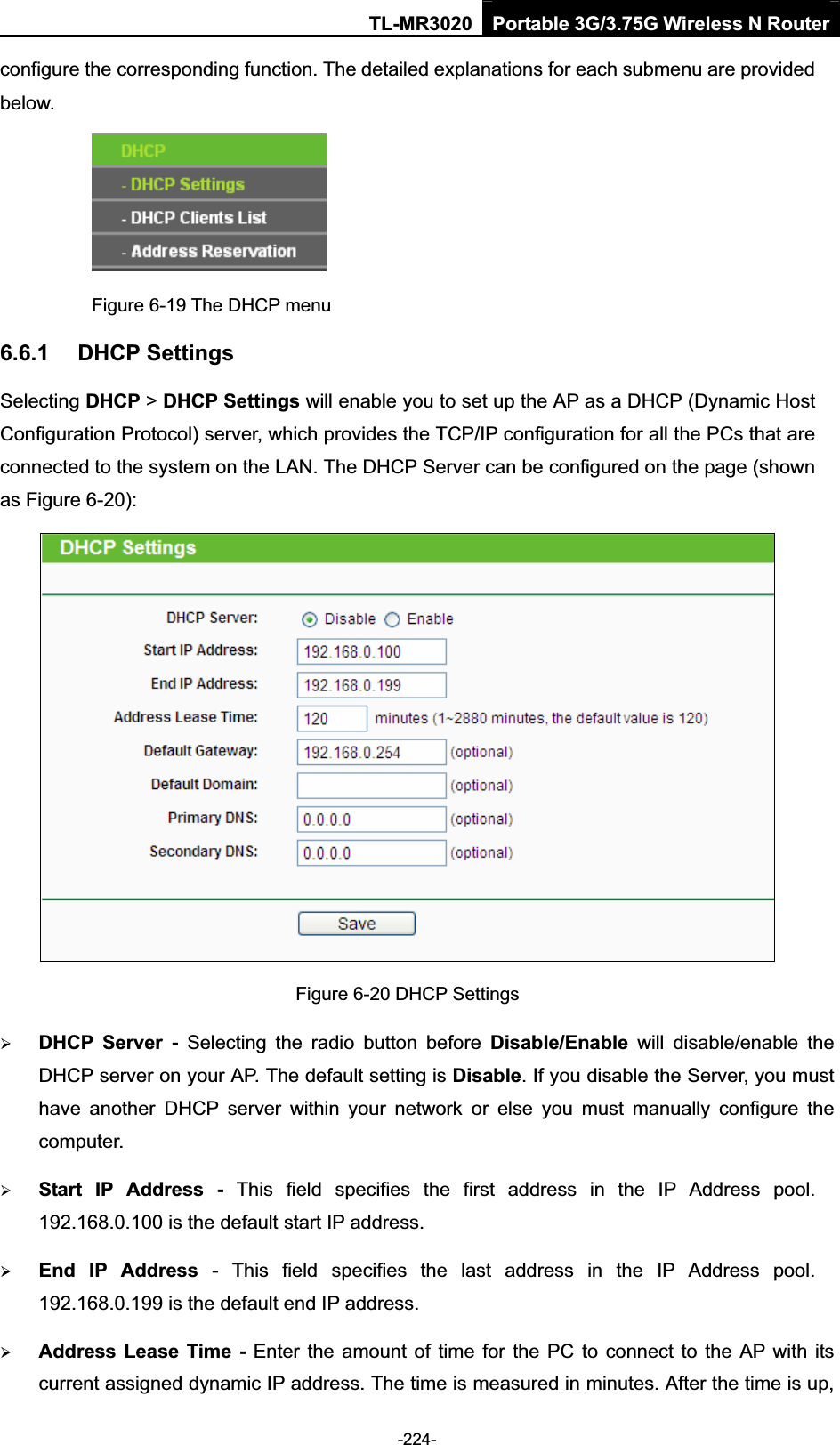TL-MR3020 Portable 3G/3.75G Wireless N Router-224-configure the corresponding function. The detailed explanations for each submenu are provided below. Figure 6-19 The DHCP menu 6.6.1 DHCP Settings Selecting DHCP &gt;DHCP Settings will enable you to set up the AP as a DHCP (Dynamic Host Configuration Protocol) server, which provides the TCP/IP configuration for all the PCs that are connected to the system on the LAN. The DHCP Server can be configured on the page (shown as Figure 6-20): Figure 6-20 DHCP Settings ¾DHCP  Server  -  Selecting  the  radio  button  before  Disable/Enable  will  disable/enable  the DHCP server on your AP. The default setting is Disable. If you disable the Server, you must have  another  DHCP  server  within  your  network  or  else  you  must  manually  configure  the computer. ¾Start  IP  Address  -  This  field  specifies  the  first  address  in  the  IP  Address  pool. 192.168.0.100 is the default start IP address.   ¾End  IP  Address  -  This  field  specifies  the  last  address  in  the  IP  Address  pool. 192.168.0.199 is the default end IP address.   ¾Address Lease Time - Enter the amount of  time for the PC to connect to the AP with its current assigned dynamic IP address. The time is measured in minutes. After the time is up, 
