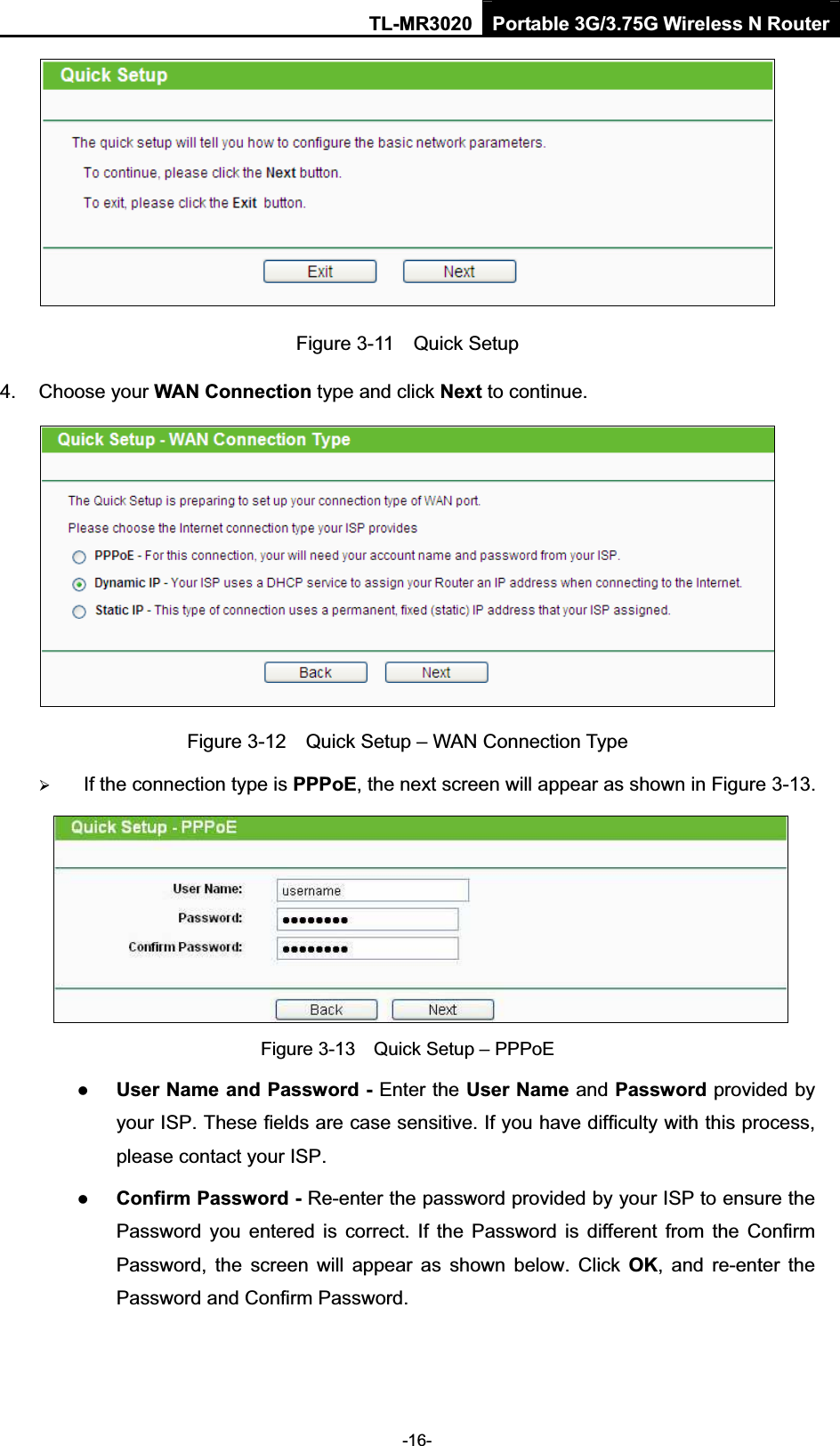 TL-MR3020 Portable 3G/3.75G Wireless N Router-16-Figure 3-11    Quick Setup 4.  Choose your WAN Connection type and click Next to continue. Figure 3-12    Quick Setup – WAN Connection Type ¾If the connection type is PPPoE, the next screen will appear as shown in Figure 3-13. Figure 3-13    Quick Setup – PPPoE zUser Name and Password - Enter the User Name and Password provided by your ISP. These fields are case sensitive. If you have difficulty with this process, please contact your ISP. zConfirm Password - Re-enter the password provided by your ISP to ensure the Password  you  entered  is  correct.  If  the  Password  is  different  from  the  Confirm Password,  the  screen  will  appear  as  shown  below.  Click  OK,  and  re-enter  the Password and Confirm Password. 