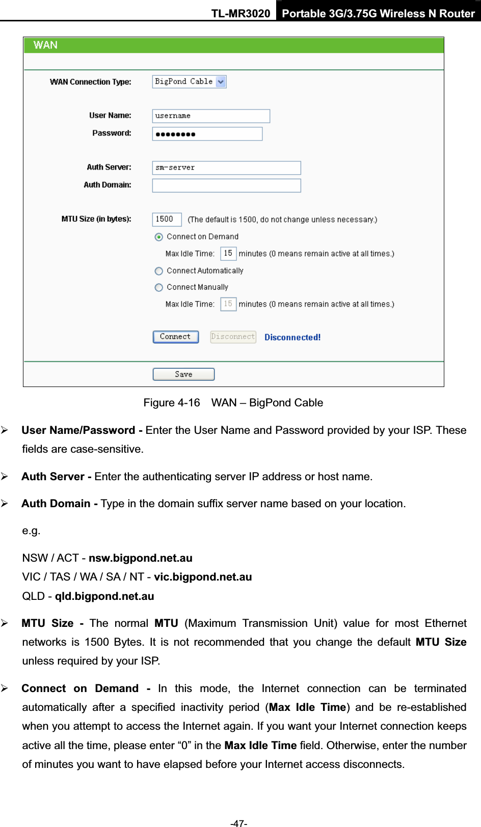 TL-MR3020 Portable 3G/3.75G Wireless N Router-47-Figure 4-16    WAN – BigPond Cable ¾User Name/Password - Enter the User Name and Password provided by your ISP. These fields are case-sensitive. ¾Auth Server - Enter the authenticating server IP address or host name. ¾Auth Domain - Type in the domain suffix server name based on your location. e.g.NSW / ACT - nsw.bigpond.net.auVIC / TAS / WA / SA / NT - vic.bigpond.net.auQLD - qld.bigpond.net.au¾MTU  Size  -  The  normal  MTU  (Maximum  Transmission  Unit)  value  for  most  Ethernet networks  is  1500  Bytes.  It  is  not  recommended  that  you  change  the  default  MTU  Sizeunless required by your ISP. ¾Connect  on  Demand  -  In  this  mode,  the  Internet  connection  can  be  terminated automatically  after  a  specified  inactivity  period  (Max  Idle  Time)  and be re-established when you attempt to access the Internet again. If you want your Internet connection keeps active all the time, please enter “0” in the Max Idle Time field. Otherwise, enter the number of minutes you want to have elapsed before your Internet access disconnects. 