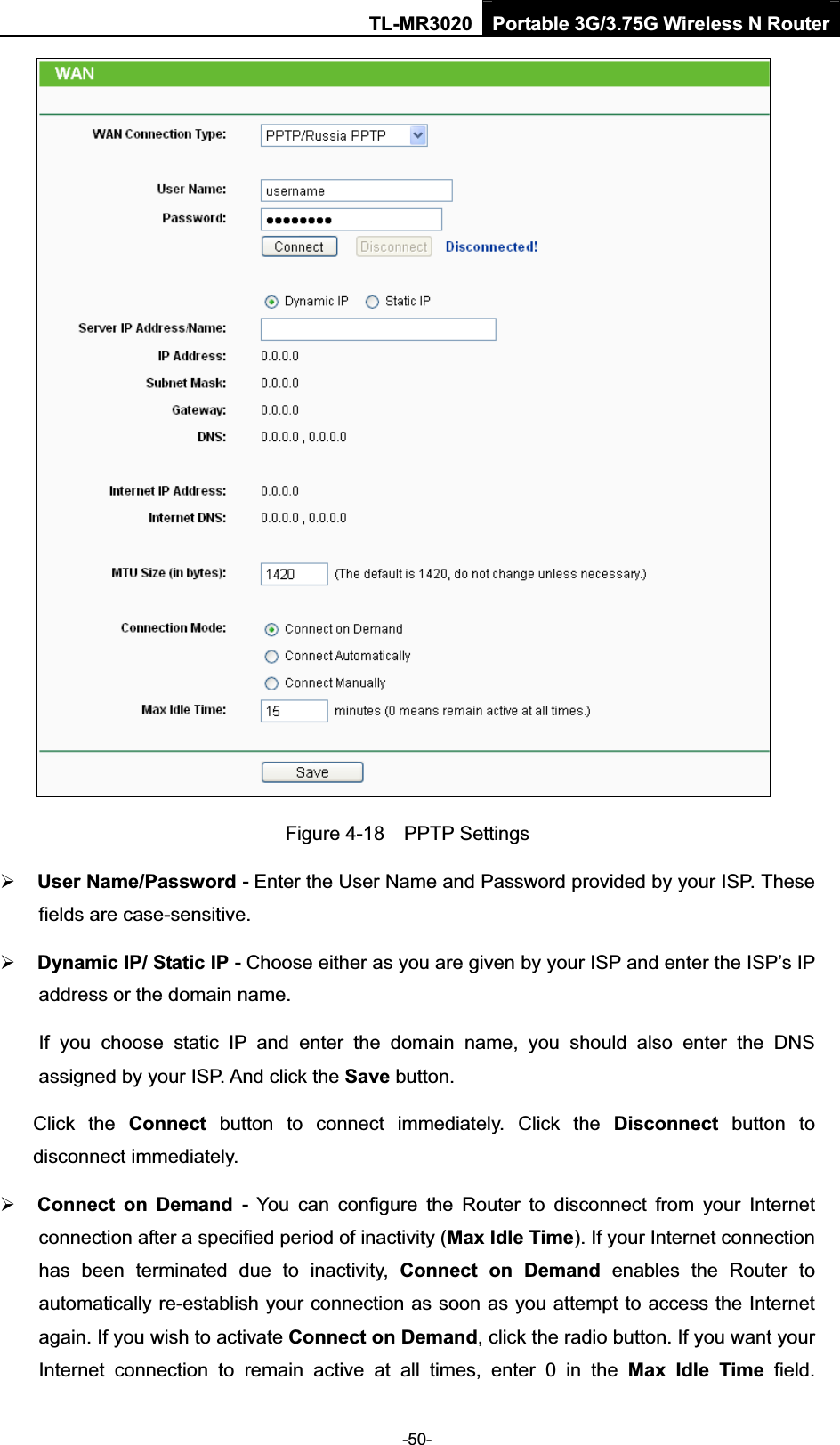 TL-MR3020 Portable 3G/3.75G Wireless N Router-50-Figure 4-18    PPTP Settings¾User Name/Password - Enter the User Name and Password provided by your ISP. These fields are case-sensitive. ¾Dynamic IP/ Static IP - Choose either as you are given by your ISP and enter the ISP’s IP address or the domain name. If  you  choose  static  IP  and  enter  the  domain  name,  you  should  also  enter  the  DNS assigned by your ISP. And click the Save button.Click  the  Connect  button  to  connect  immediately.  Click  the  Disconnect  button  to disconnect immediately. ¾Connect  on  Demand  -  You  can  configure  the  Router  to  disconnect  from  your  Internet connection after a specified period of inactivity (Max Idle Time). If your Internet connection has  been  terminated  due  to  inactivity,  Connect  on  Demand  enables  the  Router  to automatically re-establish your connection as soon as you attempt to access the Internet again. If you wish to activate Connect on Demand, click the radio button. If you want your Internet  connection  to  remain  active  at  all  times,  enter  0  in  the  Max  Idle  Time  field. 