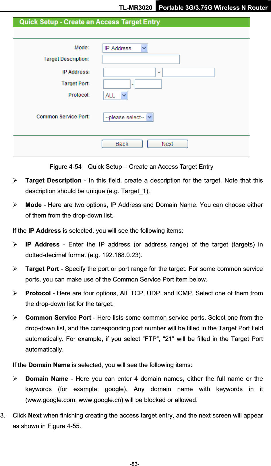 TL-MR3020 Portable 3G/3.75G Wireless N Router-83-Figure 4-54    Quick Setup – Create an Access Target Entry ¾Target  Description  -  In this field,  create a description  for  the  target.  Note that  this description should be unique (e.g. Target_1).   ¾Mode - Here are two options, IP Address and Domain Name. You can choose either of them from the drop-down list.   If the IP Address is selected, you will see the following items: ¾IP  Address  -  Enter  the  IP  address  (or  address  range)  of  the  target  (targets)  in dotted-decimal format (e.g. 192.168.0.23).   ¾Target Port - Specify the port or port range for the target. For some common service ports, you can make use of the Common Service Port item below.   ¾Protocol - Here are four options, All, TCP, UDP, and ICMP. Select one of them from the drop-down list for the target.   ¾Common Service Port - Here lists some common service ports. Select one from the drop-down list, and the corresponding port number will be filled in the Target Port field automatically. For example, if you select &quot;FTP&quot;, &quot;21&quot; will be filled in the Target Port automatically.If the Domain Name is selected, you will see the following items: ¾Domain  Name  -  Here  you  can  enter  4  domain  names,  either  the  full  name  or  the keywords  (for  example,  google).  Any  domain  name  with  keywords  in  it (www.google.com, www.google.cn) will be blocked or allowed.   3.  Click Next when finishing creating the access target entry, and the next screen will appear as shown in Figure 4-55. 