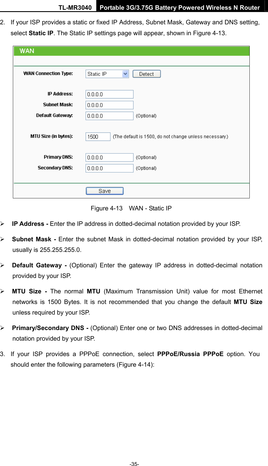 TL-MR3040  Portable 3G/3.75G Battery Powered Wireless N Router  2.  If your ISP provides a static or fixed IP Address, Subnet Mask, Gateway and DNS setting, select Static IP. The Static IP settings page will appear, shown in Figure 4-13.  Figure 4-13    WAN - Static IP ¾ IP Address - Enter the IP address in dotted-decimal notation provided by your ISP. ¾ Subnet Mask - Enter the subnet Mask in dotted-decimal notation provided by your ISP, usually is 255.255.255.0. ¾ Default Gateway - (Optional) Enter the gateway IP address in dotted-decimal notation provided by your ISP. ¾ MTU Size - The normal MTU (Maximum Transmission Unit) value for most Ethernet networks is 1500 Bytes. It is not recommended that you change the default MTU Size unless required by your ISP. ¾ Primary/Secondary DNS - (Optional) Enter one or two DNS addresses in dotted-decimal notation provided by your ISP. 3.  If your ISP provides a PPPoE connection, select PPPoE/Russia PPPoE option. You should enter the following parameters (Figure 4-14): -35- 