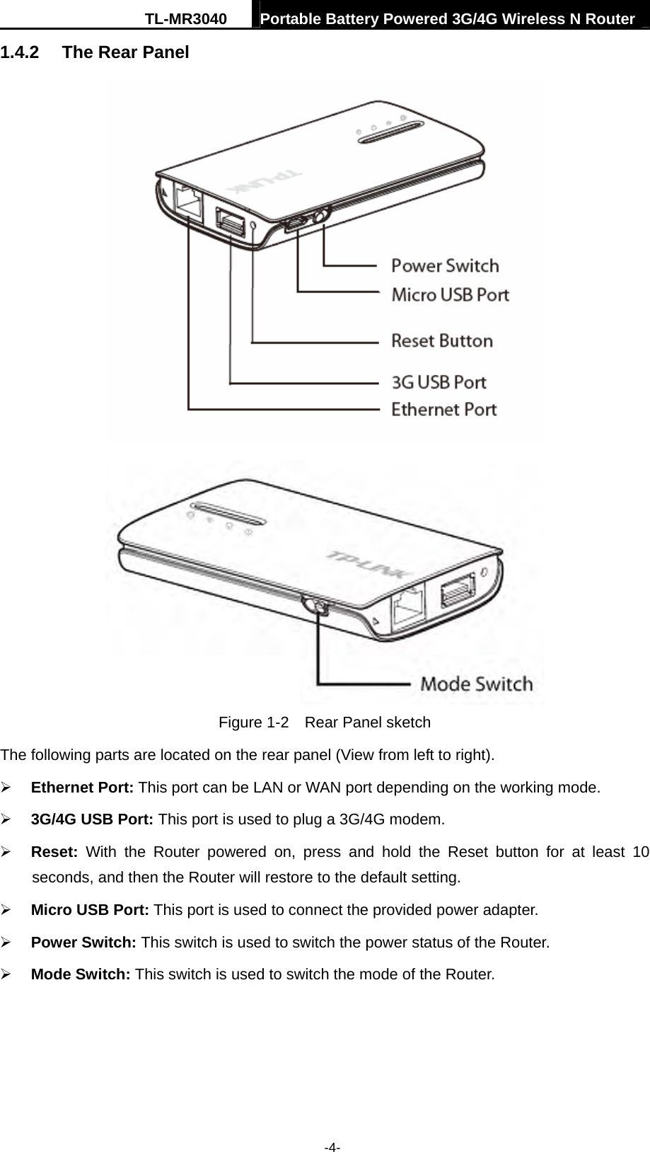 TL-MR3040  Portable Battery Powered 3G/4G Wireless N Router  -4- 1.4.2  The Rear Panel   Figure 1-2    Rear Panel sketch The following parts are located on the rear panel (View from left to right). ¾ Ethernet Port: This port can be LAN or WAN port depending on the working mode. ¾ 3G/4G USB Port: This port is used to plug a 3G/4G modem.   ¾ Reset:  With the Router powered on, press and hold the Reset button for at least 10 seconds, and then the Router will restore to the default setting.   ¾ Micro USB Port: This port is used to connect the provided power adapter. ¾ Power Switch: This switch is used to switch the power status of the Router. ¾ Mode Switch: This switch is used to switch the mode of the Router. 
