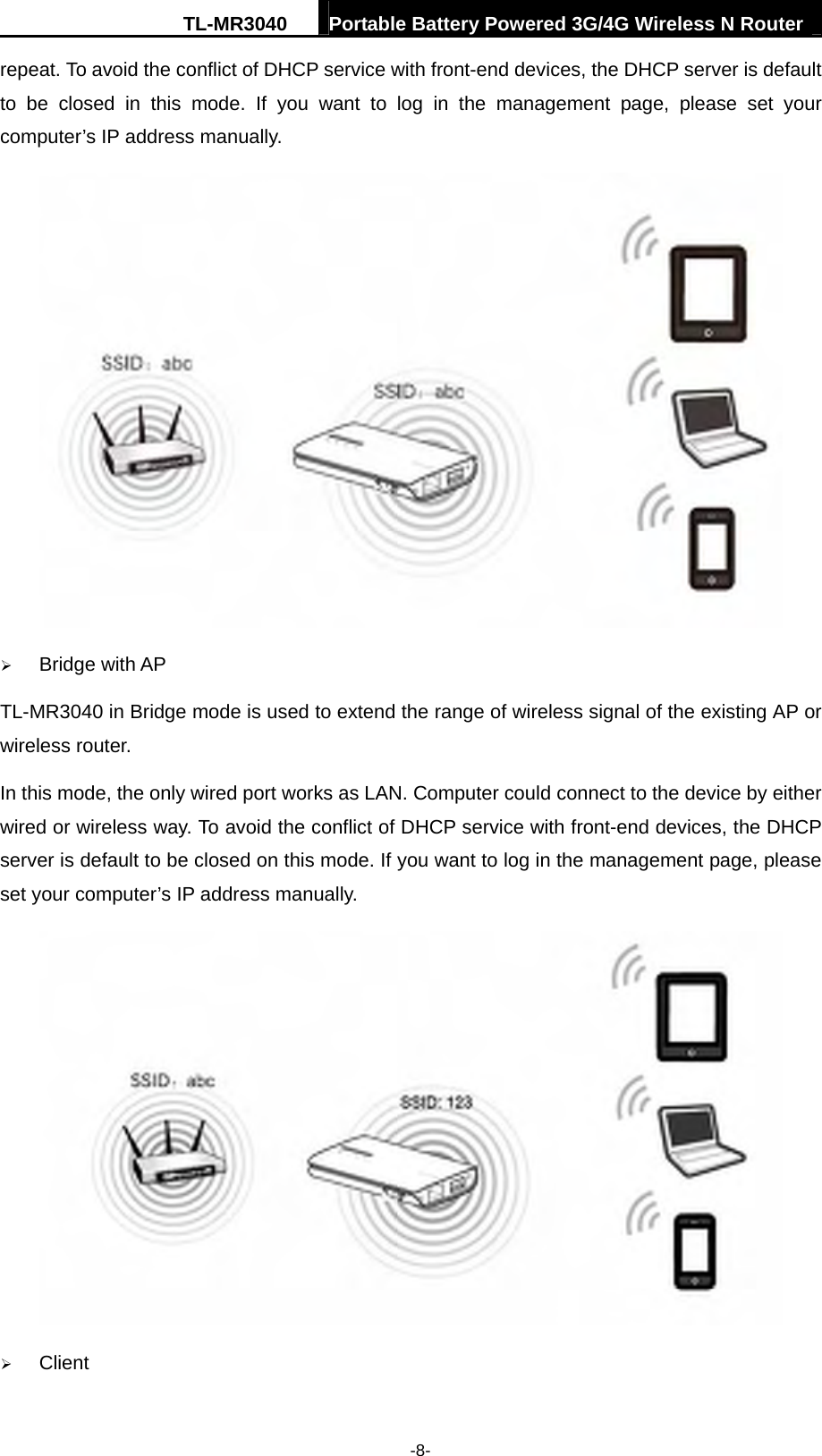 TL-MR3040  Portable Battery Powered 3G/4G Wireless N Router  -8- repeat. To avoid the conflict of DHCP service with front-end devices, the DHCP server is default to be closed in this mode. If you want to log in the management page, please set your computer’s IP address manually.  ¾ Bridge with AP TL-MR3040 in Bridge mode is used to extend the range of wireless signal of the existing AP or wireless router.   In this mode, the only wired port works as LAN. Computer could connect to the device by either wired or wireless way. To avoid the conflict of DHCP service with front-end devices, the DHCP server is default to be closed on this mode. If you want to log in the management page, please set your computer’s IP address manually.  ¾ Client 