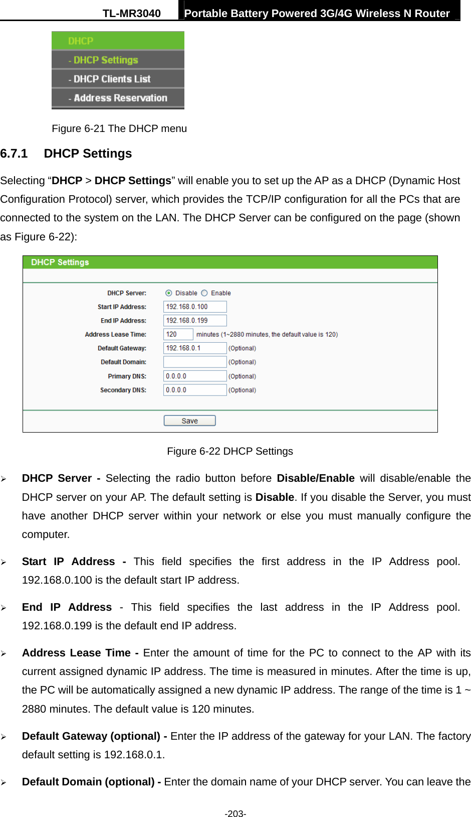 TL-MR3040  Portable Battery Powered 3G/4G Wireless N Router  -203-  Figure 6-21 The DHCP menu 6.7.1  DHCP Settings Selecting “DHCP &gt; DHCP Settings” will enable you to set up the AP as a DHCP (Dynamic Host Configuration Protocol) server, which provides the TCP/IP configuration for all the PCs that are connected to the system on the LAN. The DHCP Server can be configured on the page (shown as Figure 6-22):  Figure 6-22 DHCP Settings ¾ DHCP Server - Selecting the radio button before Disable/Enable will disable/enable the DHCP server on your AP. The default setting is Disable. If you disable the Server, you must have another DHCP server within your network or else you must manually configure the computer. ¾ Start IP Address - This field specifies the first address in the IP Address pool. 192.168.0.100 is the default start IP address.   ¾ End IP Address - This field specifies the last address in the IP Address pool. 192.168.0.199 is the default end IP address.   ¾ Address Lease Time - Enter the amount of time for the PC to connect to the AP with its current assigned dynamic IP address. The time is measured in minutes. After the time is up, the PC will be automatically assigned a new dynamic IP address. The range of the time is 1 ~ 2880 minutes. The default value is 120 minutes. ¾ Default Gateway (optional) - Enter the IP address of the gateway for your LAN. The factory default setting is 192.168.0.1. ¾ Default Domain (optional) - Enter the domain name of your DHCP server. You can leave the 