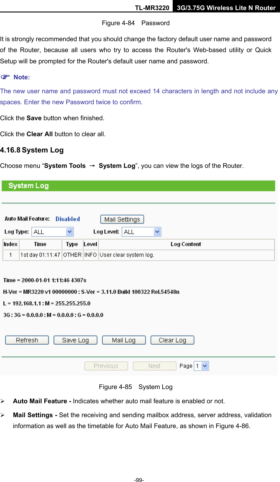 TL-MR3220 3G/3.75G Wireless Lite N Router -99- Figure 4-84  Password It is strongly recommended that you should change the factory default user name and password of the Router, because all users who try to access the Router&apos;s Web-based utility or Quick Setup will be prompted for the Router&apos;s default user name and password. ) Note: The new user name and password must not exceed 14 characters in length and not include any spaces. Enter the new Password twice to confirm. Click the Save button when finished. Click the Clear All button to clear all. 4.16.8 System Log Choose menu “System Tools  → System Log”, you can view the logs of the Router.  Figure 4-85  System Log ¾ Auto Mail Feature - Indicates whether auto mail feature is enabled or not.   ¾ Mail Settings - Set the receiving and sending mailbox address, server address, validation information as well as the timetable for Auto Mail Feature, as shown in Figure 4-86. 