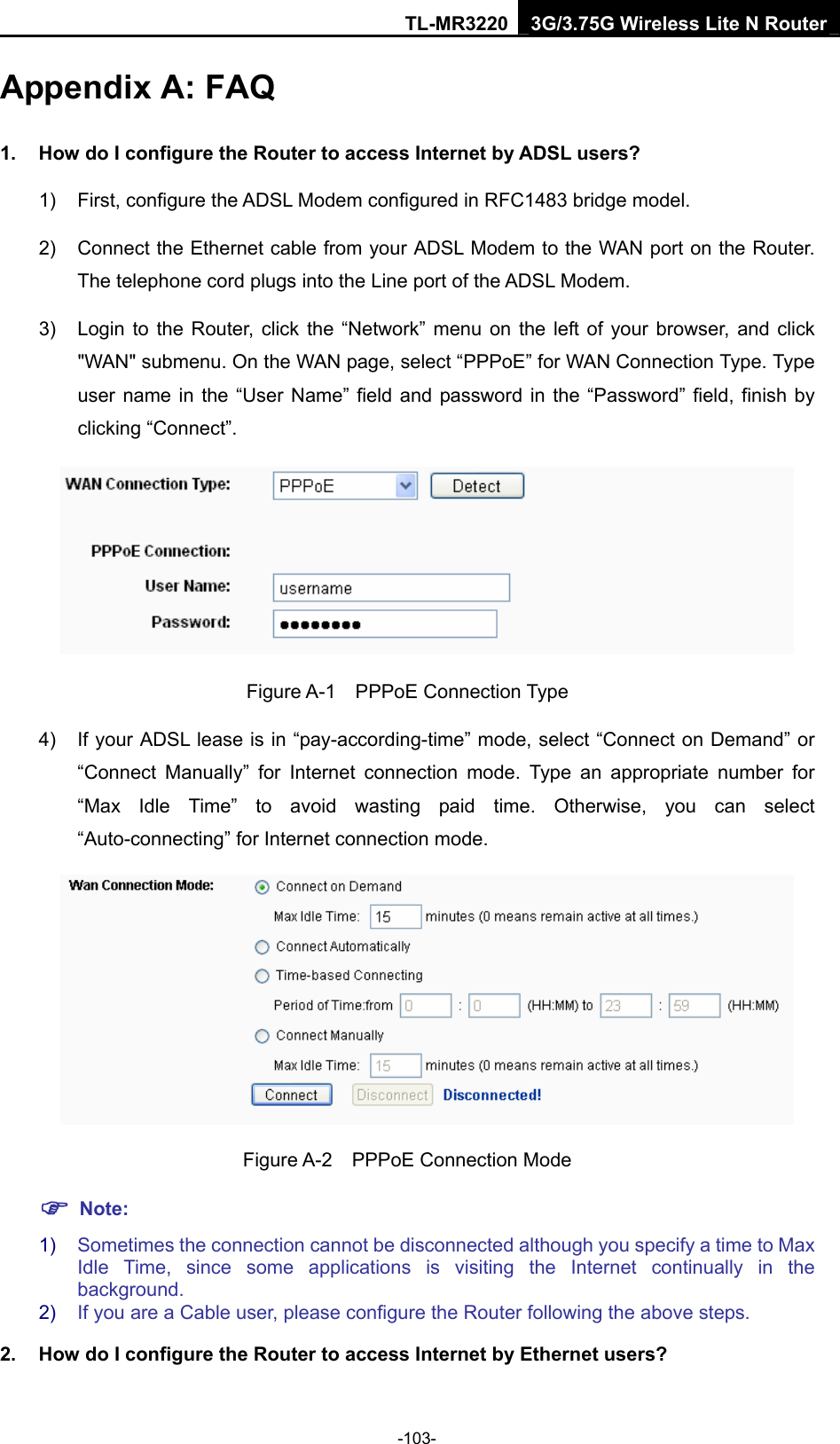 TL-MR3220 3G/3.75G Wireless Lite N Router -103- Appendix A: FAQ 1.  How do I configure the Router to access Internet by ADSL users? 1)  First, configure the ADSL Modem configured in RFC1483 bridge model. 2)  Connect the Ethernet cable from your ADSL Modem to the WAN port on the Router. The telephone cord plugs into the Line port of the ADSL Modem. 3)  Login to the Router, click the “Network” menu on the left of your browser, and click &quot;WAN&quot; submenu. On the WAN page, select “PPPoE” for WAN Connection Type. Type user name in the “User Name” field and password in the “Password” field, finish by clicking “Connect”.  Figure A-1  PPPoE Connection Type 4)  If your ADSL lease is in “pay-according-time” mode, select “Connect on Demand” or “Connect Manually” for Internet connection mode. Type an appropriate number for “Max Idle Time” to avoid wasting paid time. Otherwise, you can select “Auto-connecting” for Internet connection mode.  Figure A-2  PPPoE Connection Mode ) Note: 1)  Sometimes the connection cannot be disconnected although you specify a time to Max Idle Time, since some applications is visiting the Internet continually in the background. 2)  If you are a Cable user, please configure the Router following the above steps. 2.  How do I configure the Router to access Internet by Ethernet users? 