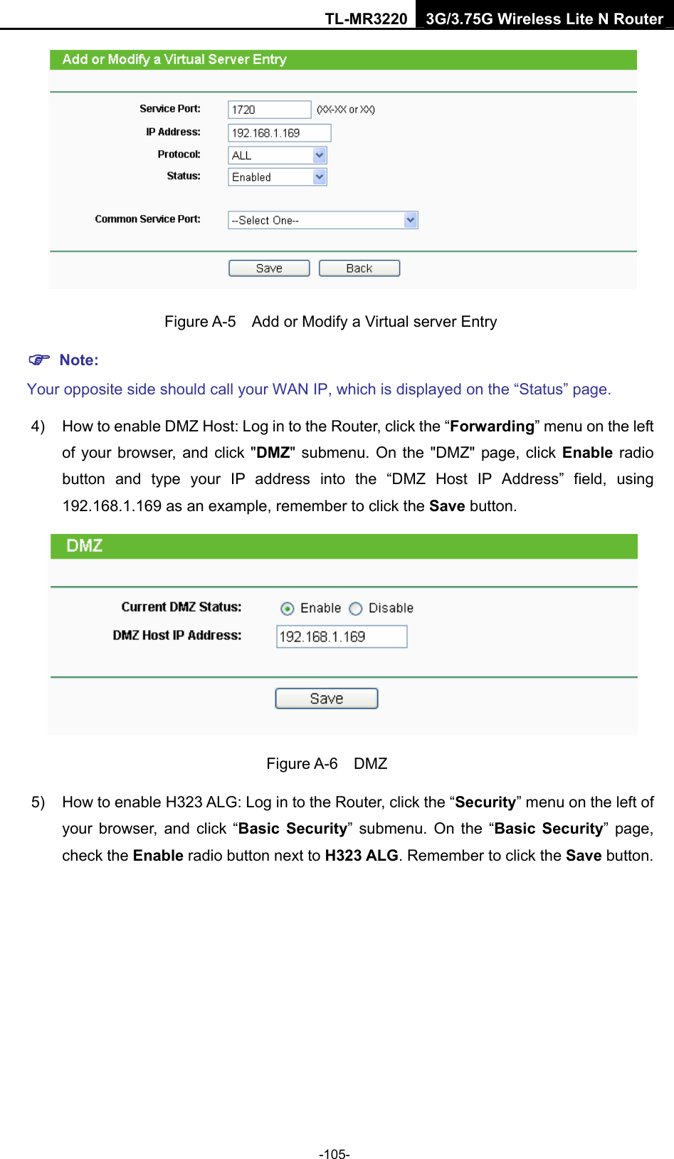 TL-MR3220 3G/3.75G Wireless Lite N Router -105-    Figure A-5    Add or Modify a Virtual server Entry ) Note: Your opposite side should call your WAN IP, which is displayed on the “Status” page. 4)  How to enable DMZ Host: Log in to the Router, click the “Forwarding” menu on the left of your browser, and click &quot;DMZ&quot; submenu. On the &quot;DMZ&quot; page, click Enable radio button and type your IP address into the “DMZ Host IP Address” field, using 192.168.1.169 as an example, remember to click the Save button.    Figure A-6  DMZ 5)  How to enable H323 ALG: Log in to the Router, click the “Security” menu on the left of your browser, and click “Basic Security” submenu. On the “Basic Security” page, check the Enable radio button next to H323 ALG. Remember to click the Save button. 