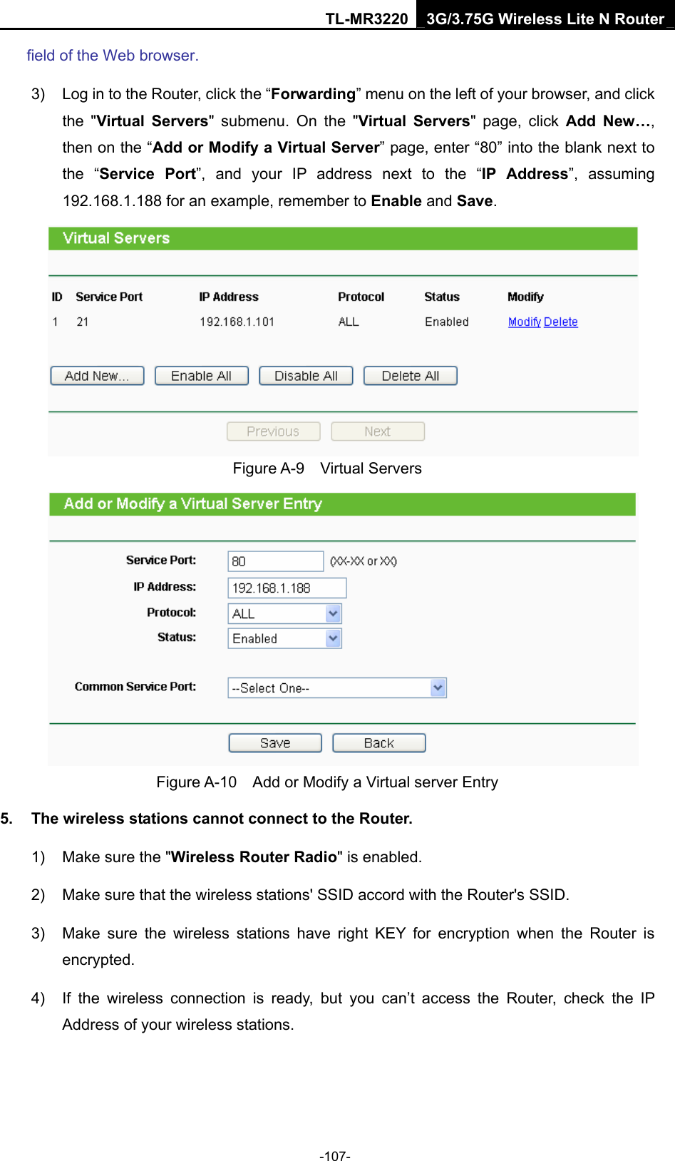 TL-MR3220 3G/3.75G Wireless Lite N Router -107- field of the Web browser. 3)  Log in to the Router, click the “Forwarding” menu on the left of your browser, and click the &quot;Virtual Servers&quot; submenu. On the &quot;Virtual Servers&quot; page, click Add New…, then on the “Add or Modify a Virtual Server” page, enter “80” into the blank next to the “Service Port”, and your IP address next to the “IP Address”, assuming 192.168.1.188 for an example, remember to Enable and Save.  Figure A-9  Virtual Servers  Figure A-10    Add or Modify a Virtual server Entry 5.  The wireless stations cannot connect to the Router. 1)  Make sure the &quot;Wireless Router Radio&quot; is enabled. 2)  Make sure that the wireless stations&apos; SSID accord with the Router&apos;s SSID. 3)  Make sure the wireless stations have right KEY for encryption when the Router is encrypted. 4)  If the wireless connection is ready, but you can’t access the Router, check the IP Address of your wireless stations.  