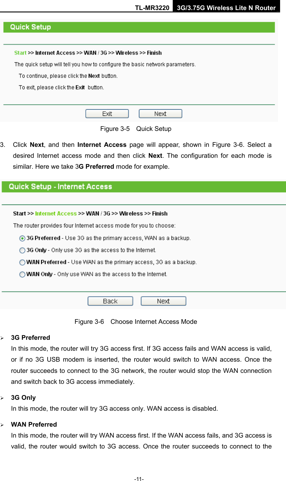 TL-MR3220 3G/3.75G Wireless Lite N Router -11-  Figure 3-5  Quick Setup 3. Click Next, and then Internet Access page will appear, shown in Figure 3-6. Select a desired Internet access mode and then click Next. The configuration for each mode is similar. Here we take 3G Preferred mode for example.  Figure 3-6    Choose Internet Access Mode ¾ 3G Preferred In this mode, the router will try 3G access first. If 3G access fails and WAN access is valid, or if no 3G USB modem is inserted, the router would switch to WAN access. Once the router succeeds to connect to the 3G network, the router would stop the WAN connection and switch back to 3G access immediately. ¾ 3G Only In this mode, the router will try 3G access only. WAN access is disabled. ¾ WAN Preferred In this mode, the router will try WAN access first. If the WAN access fails, and 3G access is valid, the router would switch to 3G access. Once the router succeeds to connect to the 