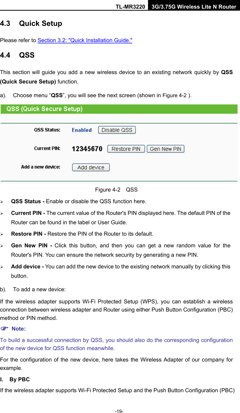 TL-MR3220 3G/3.75G Wireless Lite N Router -19- 4.3  Quick Setup Please refer to Section 3.2: &quot;Quick Installation Guide.&quot; 4.4  QSS This section will guide you add a new wireless device to an existing network quickly by QSS (Quick Secure Setup) function.   a).  Choose menu “QSS”, you will see the next screen (shown in Figure 4-2 ).  Figure 4-2  QSS ¾ QSS Status - Enable or disable the QSS function here.   ¾ Current PIN - The current value of the Router&apos;s PIN displayed here. The default PIN of the Router can be found in the label or User Guide.   ¾ Restore PIN - Restore the PIN of the Router to its default.   ¾ Gen New PIN - Click this button, and then you can get a new random value for the Router&apos;s PIN. You can ensure the network security by generating a new PIN.   ¾ Add device - You can add the new device to the existing network manually by clicking this button.  b).  To add a new device: If the wireless adapter supports Wi-Fi Protected Setup (WPS), you can establish a wireless connection between wireless adapter and Router using either Push Button Configuration (PBC) method or PIN method. ) Note: To build a successful connection by QSS, you should also do the corresponding configuration of the new device for QSS function meanwhile. For the configuration of the new device, here takes the Wireless Adapter of our company for example. I. By PBC If the wireless adapter supports Wi-Fi Protected Setup and the Push Button Configuration (PBC) 