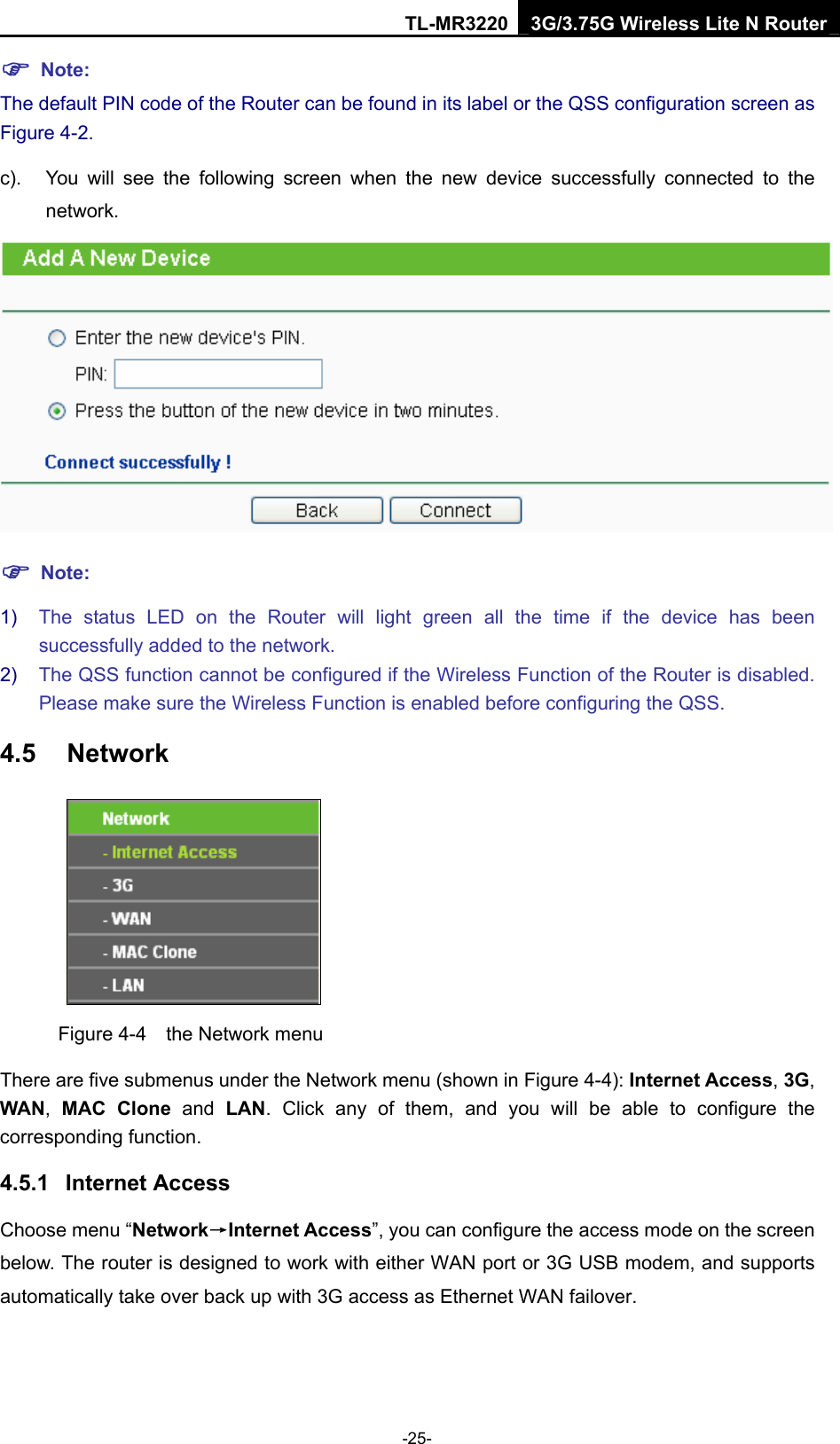 TL-MR3220 3G/3.75G Wireless Lite N Router -25- ) Note: The default PIN code of the Router can be found in its label or the QSS configuration screen as Figure 4-2. c).  You will see the following screen when the new device successfully connected to the network.  ) Note: 1)  The status LED on the Router will light green all the time if the device has been successfully added to the network. 2)  The QSS function cannot be configured if the Wireless Function of the Router is disabled. Please make sure the Wireless Function is enabled before configuring the QSS. 4.5  Network  Figure 4-4    the Network menu There are five submenus under the Network menu (shown in Figure 4-4): Internet Access, 3G, WAN,  MAC Clone and LAN. Click any of them, and you will be able to configure the corresponding function.   4.5.1  Internet Access Choose menu “Network→Internet Access”, you can configure the access mode on the screen below. The router is designed to work with either WAN port or 3G USB modem, and supports automatically take over back up with 3G access as Ethernet WAN failover. 