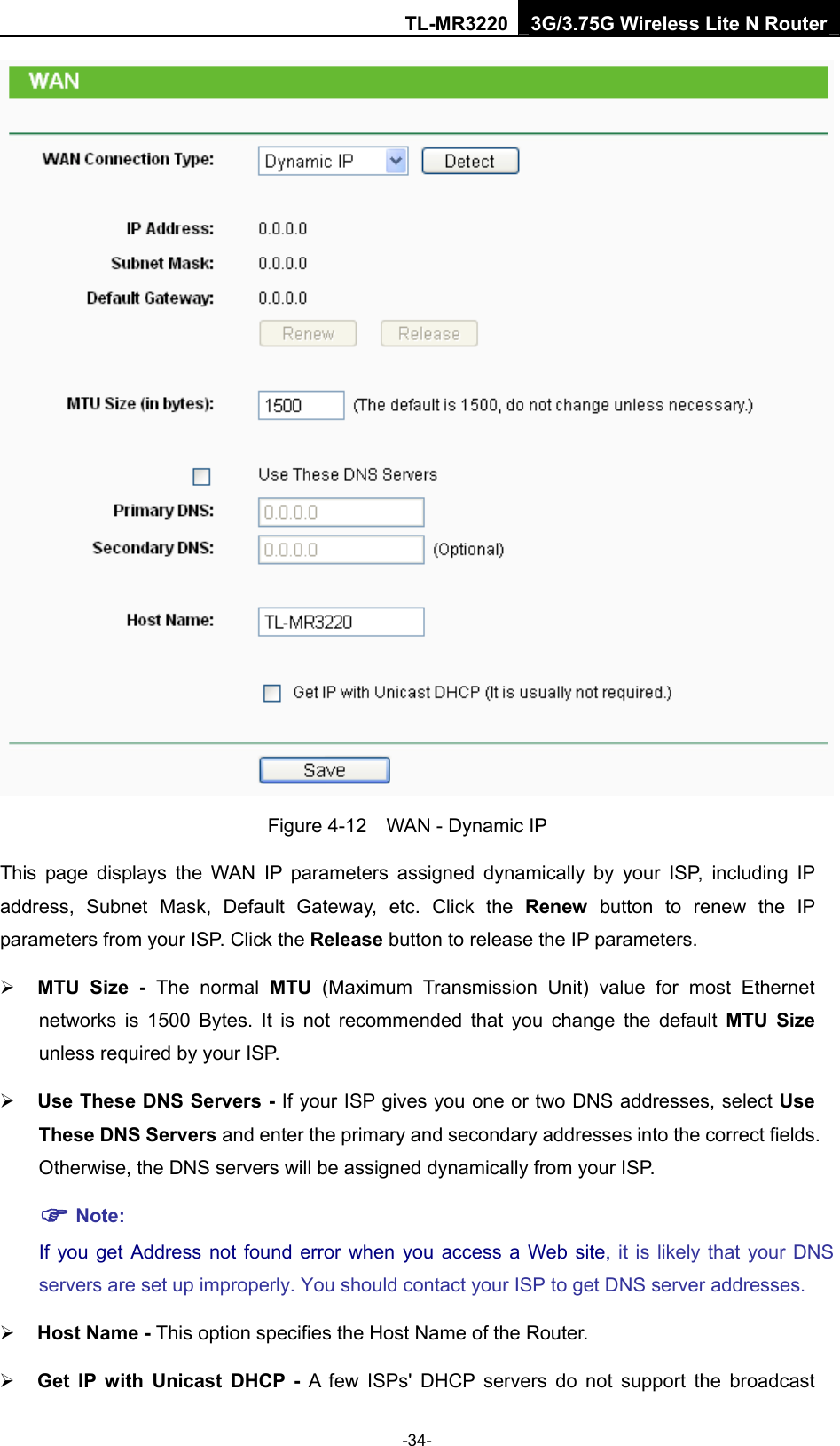 TL-MR3220 3G/3.75G Wireless Lite N Router -34-  Figure 4-12    WAN - Dynamic IP This page displays the WAN IP parameters assigned dynamically by your ISP, including IP address, Subnet Mask, Default Gateway, etc. Click the Renew button to renew the IP parameters from your ISP. Click the Release button to release the IP parameters. ¾ MTU Size - The normal MTU (Maximum Transmission Unit) value for most Ethernet networks is 1500 Bytes. It is not recommended that you change the default MTU Size unless required by your ISP.   ¾ Use These DNS Servers - If your ISP gives you one or two DNS addresses, select Use These DNS Servers and enter the primary and secondary addresses into the correct fields. Otherwise, the DNS servers will be assigned dynamically from your ISP.   ) Note: If you get Address not found error when you access a Web site, it is likely that your DNS servers are set up improperly. You should contact your ISP to get DNS server addresses.   ¾ Host Name - This option specifies the Host Name of the Router. ¾ Get IP with Unicast DHCP - A few ISPs&apos; DHCP servers do not support the broadcast 