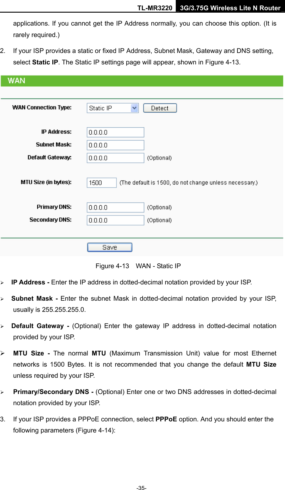 TL-MR3220 3G/3.75G Wireless Lite N Router -35- applications. If you cannot get the IP Address normally, you can choose this option. (It is rarely required.) 2.  If your ISP provides a static or fixed IP Address, Subnet Mask, Gateway and DNS setting, select Static IP. The Static IP settings page will appear, shown in Figure 4-13.  Figure 4-13    WAN - Static IP ¾ IP Address - Enter the IP address in dotted-decimal notation provided by your ISP. ¾ Subnet Mask - Enter the subnet Mask in dotted-decimal notation provided by your ISP, usually is 255.255.255.0. ¾ Default Gateway - (Optional) Enter the gateway IP address in dotted-decimal notation provided by your ISP. ¾ MTU Size - The normal MTU (Maximum Transmission Unit) value for most Ethernet networks is 1500 Bytes. It is not recommended that you change the default MTU Size unless required by your ISP. ¾ Primary/Secondary DNS - (Optional) Enter one or two DNS addresses in dotted-decimal notation provided by your ISP. 3.  If your ISP provides a PPPoE connection, select PPPoE option. And you should enter the following parameters (Figure 4-14): 