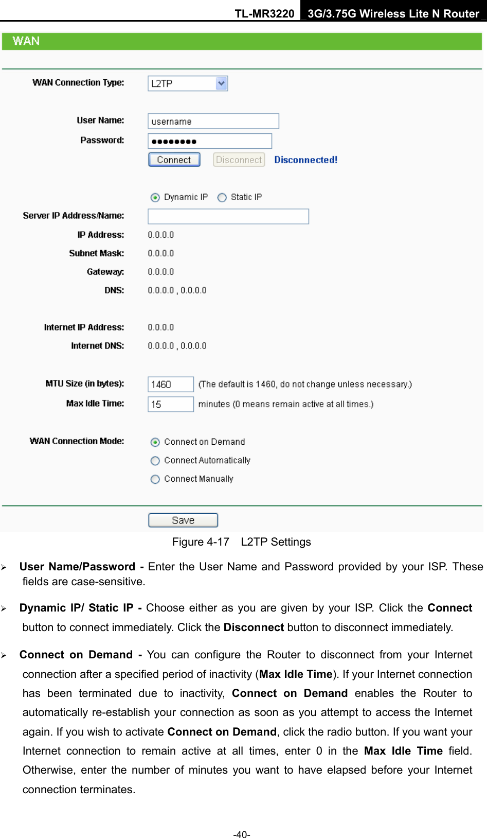 TL-MR3220 3G/3.75G Wireless Lite N Router -40-  Figure 4-17  L2TP Settings ¾ User Name/Password - Enter the User Name and Password provided by your ISP. These fields are case-sensitive. ¾ Dynamic IP/ Static IP - Choose either as you are given by your ISP. Click the Connect button to connect immediately. Click the Disconnect button to disconnect immediately. ¾ Connect on Demand - You can configure the Router to disconnect from your Internet connection after a specified period of inactivity (Max Idle Time). If your Internet connection has been terminated due to inactivity, Connect on Demand enables the Router to automatically re-establish your connection as soon as you attempt to access the Internet again. If you wish to activate Connect on Demand, click the radio button. If you want your Internet connection to remain active at all times, enter 0 in the Max Idle Time field. Otherwise, enter the number of minutes you want to have elapsed before your Internet connection terminates. 