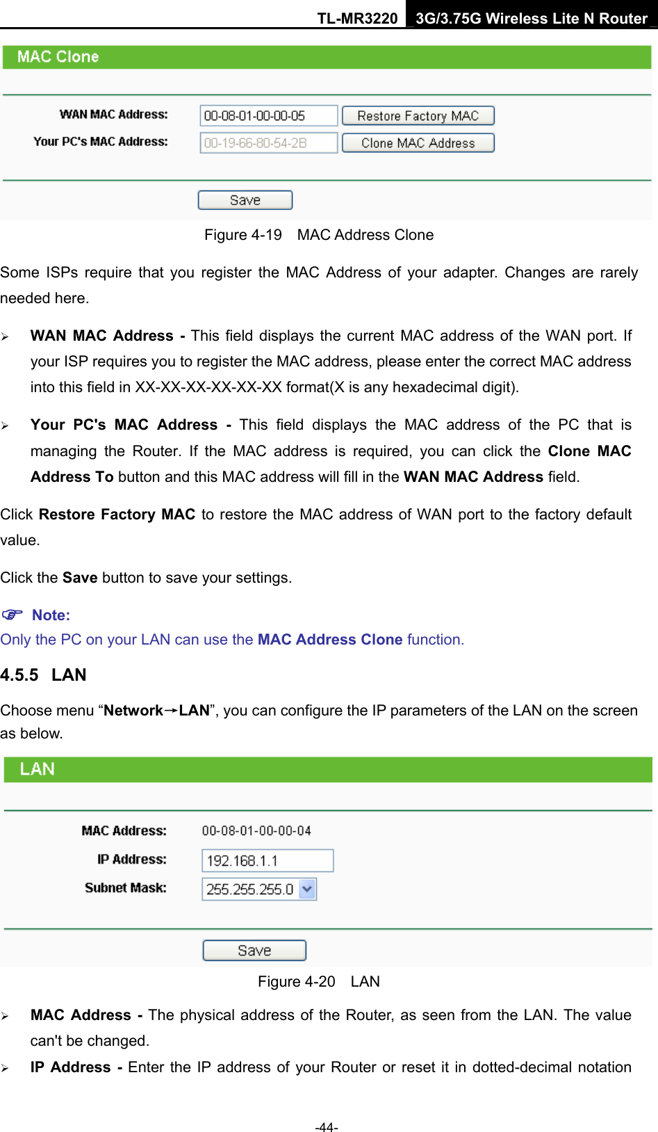 TL-MR3220 3G/3.75G Wireless Lite N Router -44-  Figure 4-19  MAC Address Clone Some ISPs require that you register the MAC Address of your adapter. Changes are rarely needed here. ¾ WAN MAC Address - This field displays the current MAC address of the WAN port. If your ISP requires you to register the MAC address, please enter the correct MAC address into this field in XX-XX-XX-XX-XX-XX format(X is any hexadecimal digit).   ¾ Your PC&apos;s MAC Address - This field displays the MAC address of the PC that is managing the Router. If the MAC address is required, you can click the Clone MAC Address To button and this MAC address will fill in the WAN MAC Address field. Click Restore Factory MAC to restore the MAC address of WAN port to the factory default value. Click the Save button to save your settings. ) Note:  Only the PC on your LAN can use the MAC Address Clone function. 4.5.5  LAN Choose menu “Network→LAN”, you can configure the IP parameters of the LAN on the screen as below.  Figure 4-20  LAN ¾ MAC Address - The physical address of the Router, as seen from the LAN. The value can&apos;t be changed. ¾ IP Address - Enter the IP address of your Router or reset it in dotted-decimal notation 