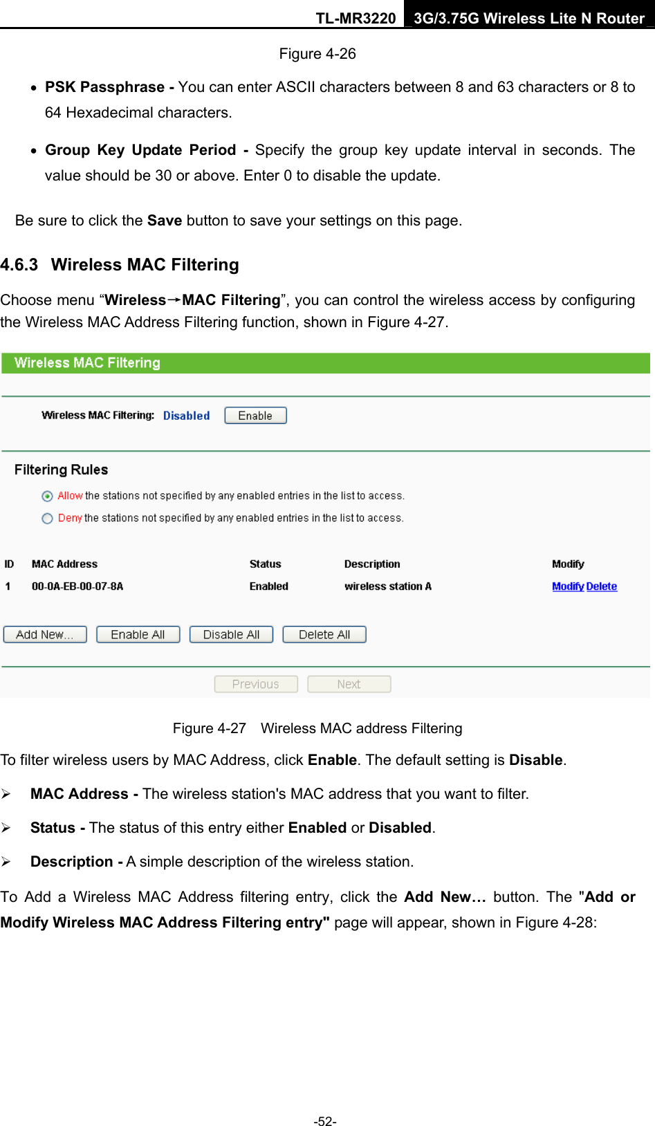 TL-MR3220 3G/3.75G Wireless Lite N Router -52- Figure 4-26 • PSK Passphrase - You can enter ASCII characters between 8 and 63 characters or 8 to 64 Hexadecimal characters. • Group Key Update Period - Specify the group key update interval in seconds. The value should be 30 or above. Enter 0 to disable the update. Be sure to click the Save button to save your settings on this page. 4.6.3  Wireless MAC Filtering  Choose menu “Wireless→MAC Filtering”, you can control the wireless access by configuring the Wireless MAC Address Filtering function, shown in Figure 4-27.  Figure 4-27    Wireless MAC address Filtering To filter wireless users by MAC Address, click Enable. The default setting is Disable. ¾ MAC Address - The wireless station&apos;s MAC address that you want to filter.   ¾ Status - The status of this entry either Enabled or Disabled. ¾ Description - A simple description of the wireless station.   To Add a Wireless MAC Address filtering entry, click the Add New… button. The &quot;Add or Modify Wireless MAC Address Filtering entry&quot; page will appear, shown in Figure 4-28: 