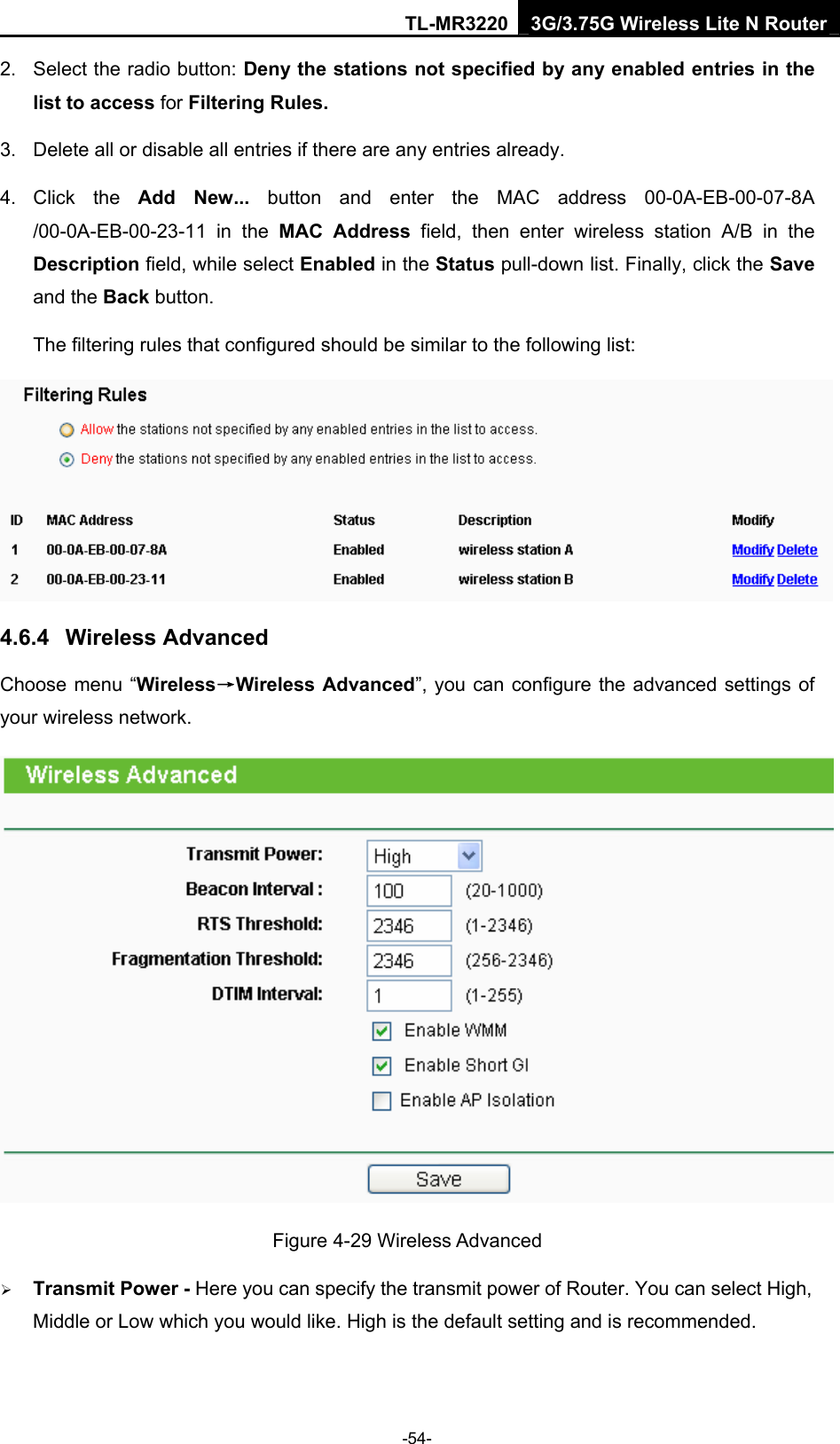 TL-MR3220 3G/3.75G Wireless Lite N Router -54- 2.  Select the radio button: Deny the stations not specified by any enabled entries in the list to access for Filtering Rules. 3.  Delete all or disable all entries if there are any entries already. 4. Click the Add New... button and enter the MAC address 00-0A-EB-00-07-8A /00-0A-EB-00-23-11 in the MAC Address field, then enter wireless station A/B in the Description field, while select Enabled in the Status pull-down list. Finally, click the Save and the Back button. The filtering rules that configured should be similar to the following list:    4.6.4  Wireless Advanced Choose menu “Wireless→Wireless Advanced”, you can configure the advanced settings of your wireless network.  Figure 4-29 Wireless Advanced ¾ Transmit Power - Here you can specify the transmit power of Router. You can select High, Middle or Low which you would like. High is the default setting and is recommended. 
