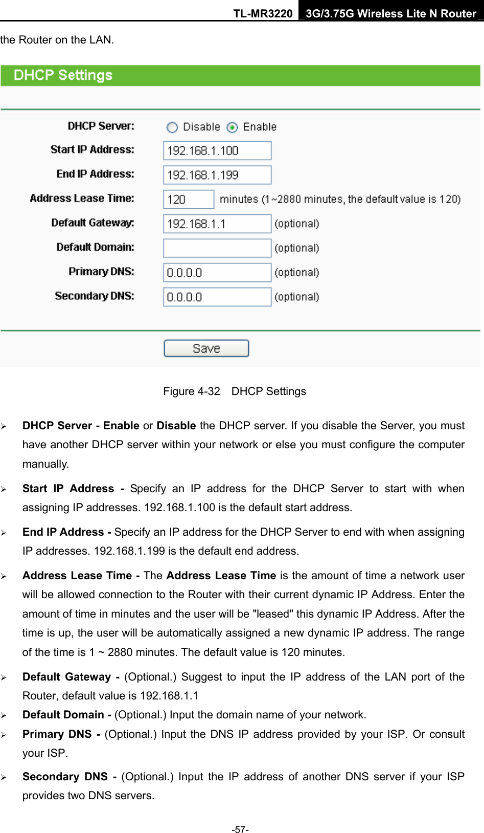 TL-MR3220 3G/3.75G Wireless Lite N Router -57- the Router on the LAN.    Figure 4-32  DHCP Settings ¾ DHCP Server - Enable or Disable the DHCP server. If you disable the Server, you must have another DHCP server within your network or else you must configure the computer manually. ¾ Start IP Address - Specify an IP address for the DHCP Server to start with when assigning IP addresses. 192.168.1.100 is the default start address. ¾ End IP Address - Specify an IP address for the DHCP Server to end with when assigning IP addresses. 192.168.1.199 is the default end address. ¾ Address Lease Time - The Address Lease Time is the amount of time a network user will be allowed connection to the Router with their current dynamic IP Address. Enter the amount of time in minutes and the user will be &quot;leased&quot; this dynamic IP Address. After the time is up, the user will be automatically assigned a new dynamic IP address. The range of the time is 1 ~ 2880 minutes. The default value is 120 minutes. ¾ Default Gateway - (Optional.) Suggest to input the IP address of the LAN port of the Router, default value is 192.168.1.1 ¾ Default Domain - (Optional.) Input the domain name of your network. ¾ Primary DNS - (Optional.) Input the DNS IP address provided by your ISP. Or consult your ISP. ¾ Secondary DNS - (Optional.) Input the IP address of another DNS server if your ISP provides two DNS servers. 
