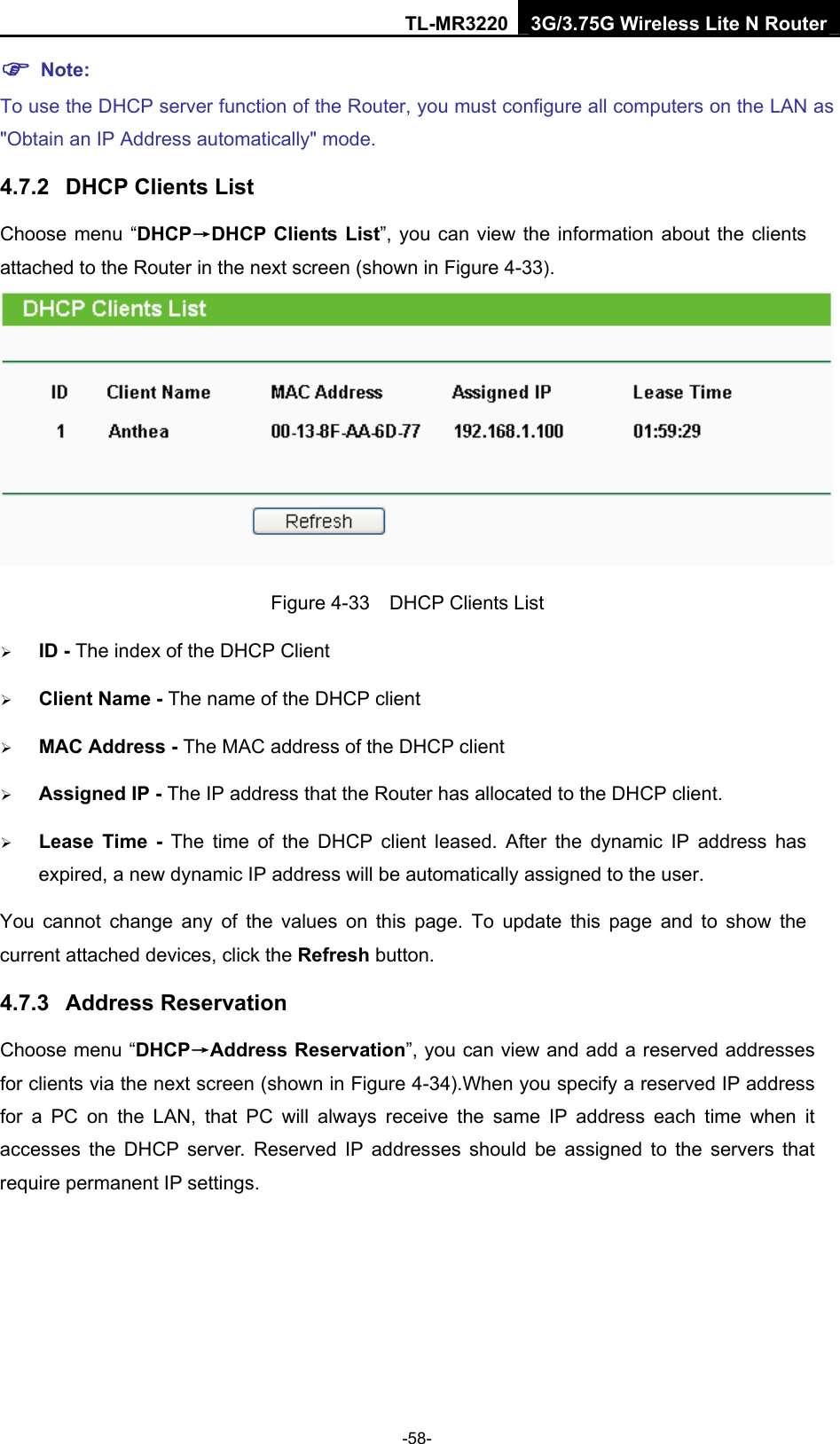 TL-MR3220 3G/3.75G Wireless Lite N Router -58- ) Note: To use the DHCP server function of the Router, you must configure all computers on the LAN as &quot;Obtain an IP Address automatically&quot; mode. 4.7.2  DHCP Clients List Choose menu “DHCP→DHCP Clients List”, you can view the information about the clients attached to the Router in the next screen (shown in Figure 4-33).  Figure 4-33    DHCP Clients List ¾ ID - The index of the DHCP Client   ¾ Client Name - The name of the DHCP client   ¾ MAC Address - The MAC address of the DHCP client   ¾ Assigned IP - The IP address that the Router has allocated to the DHCP client. ¾ Lease Time - The time of the DHCP client leased. After the dynamic IP address has expired, a new dynamic IP address will be automatically assigned to the user. You cannot change any of the values on this page. To update this page and to show the current attached devices, click the Refresh button. 4.7.3  Address Reservation Choose menu “DHCP→Address Reservation”, you can view and add a reserved addresses for clients via the next screen (shown in Figure 4-34).When you specify a reserved IP address for a PC on the LAN, that PC will always receive the same IP address each time when it accesses the DHCP server. Reserved IP addresses should be assigned to the servers that require permanent IP settings.   