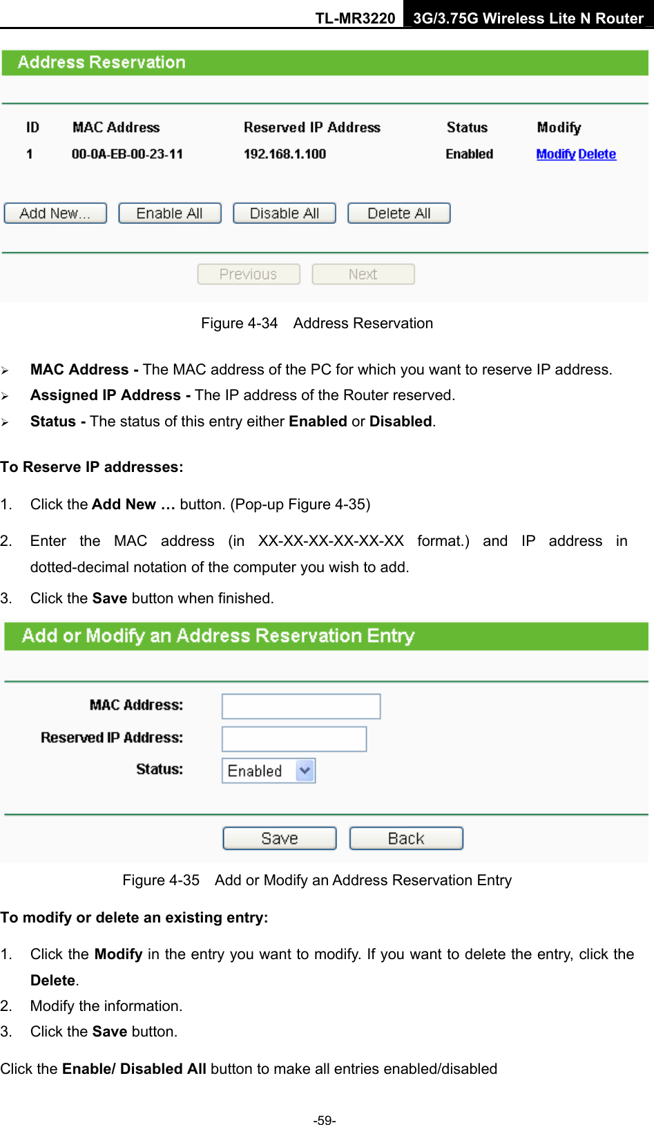TL-MR3220 3G/3.75G Wireless Lite N Router -59-  Figure 4-34  Address Reservation ¾ MAC Address - The MAC address of the PC for which you want to reserve IP address. ¾ Assigned IP Address - The IP address of the Router reserved. ¾ Status - The status of this entry either Enabled or Disabled. To Reserve IP addresses:  1. Click the Add New … button. (Pop-up Figure 4-35) 2.  Enter the MAC address (in XX-XX-XX-XX-XX-XX format.) and IP address in dotted-decimal notation of the computer you wish to add.   3. Click the Save button when finished.    Figure 4-35    Add or Modify an Address Reservation Entry To modify or delete an existing entry: 1. Click the Modify in the entry you want to modify. If you want to delete the entry, click the Delete. 2.  Modify the information.   3. Click the Save button. Click the Enable/ Disabled All button to make all entries enabled/disabled 