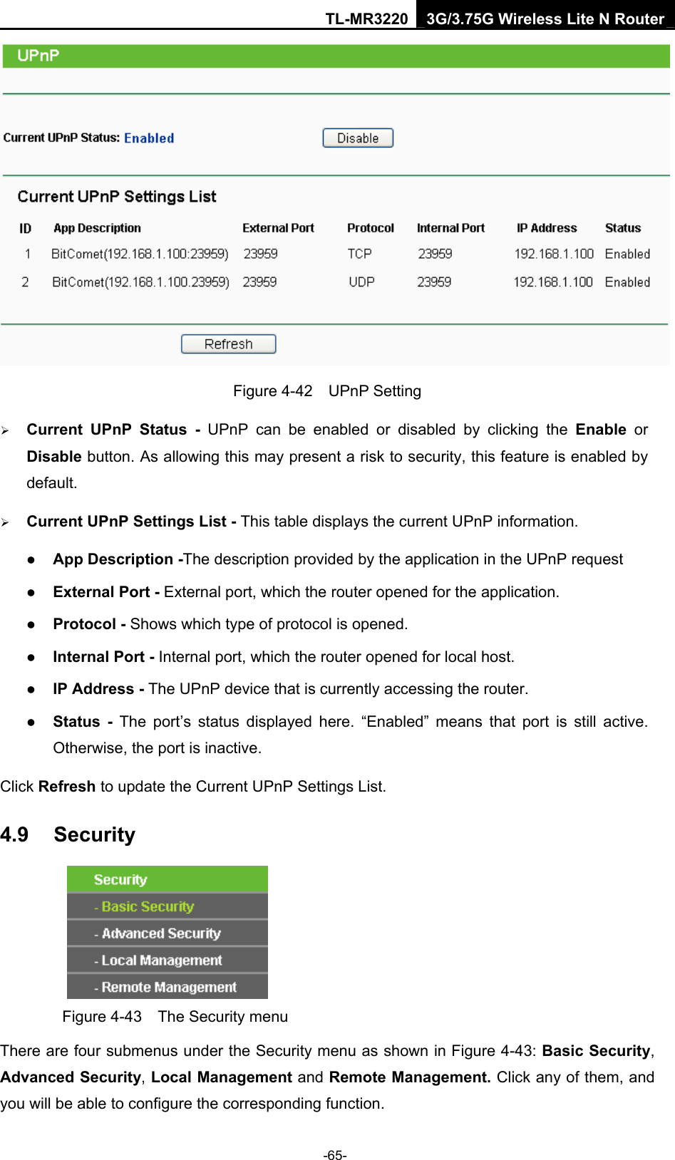 TL-MR3220 3G/3.75G Wireless Lite N Router -65-  Figure 4-42  UPnP Setting ¾ Current UPnP Status - UPnP can be enabled or disabled by clicking the Enable or Disable button. As allowing this may present a risk to security, this feature is enabled by default.  ¾ Current UPnP Settings List - This table displays the current UPnP information. z App Description -The description provided by the application in the UPnP request z External Port - External port, which the router opened for the application. z Protocol - Shows which type of protocol is opened. z Internal Port - Internal port, which the router opened for local host. z IP Address - The UPnP device that is currently accessing the router. z Status - The port’s status displayed here. “Enabled” means that port is still active. Otherwise, the port is inactive. Click Refresh to update the Current UPnP Settings List.   4.9  Security  Figure 4-43    The Security menu There are four submenus under the Security menu as shown in Figure 4-43: Basic Security, Advanced Security, Local Management and Remote Management. Click any of them, and you will be able to configure the corresponding function. 