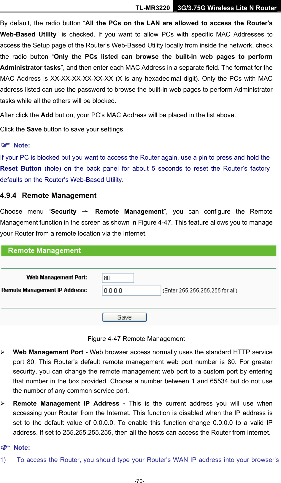 TL-MR3220 3G/3.75G Wireless Lite N Router -70- By default, the radio button “All the PCs on the LAN are allowed to access the Router&apos;s Web-Based Utility” is checked. If you want to allow PCs with specific MAC Addresses to access the Setup page of the Router&apos;s Web-Based Utility locally from inside the network, check the radio button “Only the PCs listed can browse the built-in web pages to perform Administrator tasks”, and then enter each MAC Address in a separate field. The format for the MAC Address is XX-XX-XX-XX-XX-XX (X is any hexadecimal digit). Only the PCs with MAC address listed can use the password to browse the built-in web pages to perform Administrator tasks while all the others will be blocked.   After click the Add button, your PC&apos;s MAC Address will be placed in the list above. Click the Save button to save your settings.   ) Note: If your PC is blocked but you want to access the Router again, use a pin to press and hold the Reset Button (hole) on the back panel for about 5 seconds to reset the Router’s factory defaults on the Router’s Web-Based Utility. 4.9.4  Remote Management Choose menu “Security  → Remote Management”, you can configure the Remote Management function in the screen as shown in Figure 4-47. This feature allows you to manage your Router from a remote location via the Internet.  Figure 4-47 Remote Management ¾ Web Management Port - Web browser access normally uses the standard HTTP service port 80. This Router&apos;s default remote management web port number is 80. For greater security, you can change the remote management web port to a custom port by entering that number in the box provided. Choose a number between 1 and 65534 but do not use the number of any common service port.   ¾ Remote Management IP Address - This is the current address you will use when accessing your Router from the Internet. This function is disabled when the IP address is set to the default value of 0.0.0.0. To enable this function change 0.0.0.0 to a valid IP address. If set to 255.255.255.255, then all the hosts can access the Router from internet.   ) Note: 1)  To access the Router, you should type your Router&apos;s WAN IP address into your browser&apos;s 