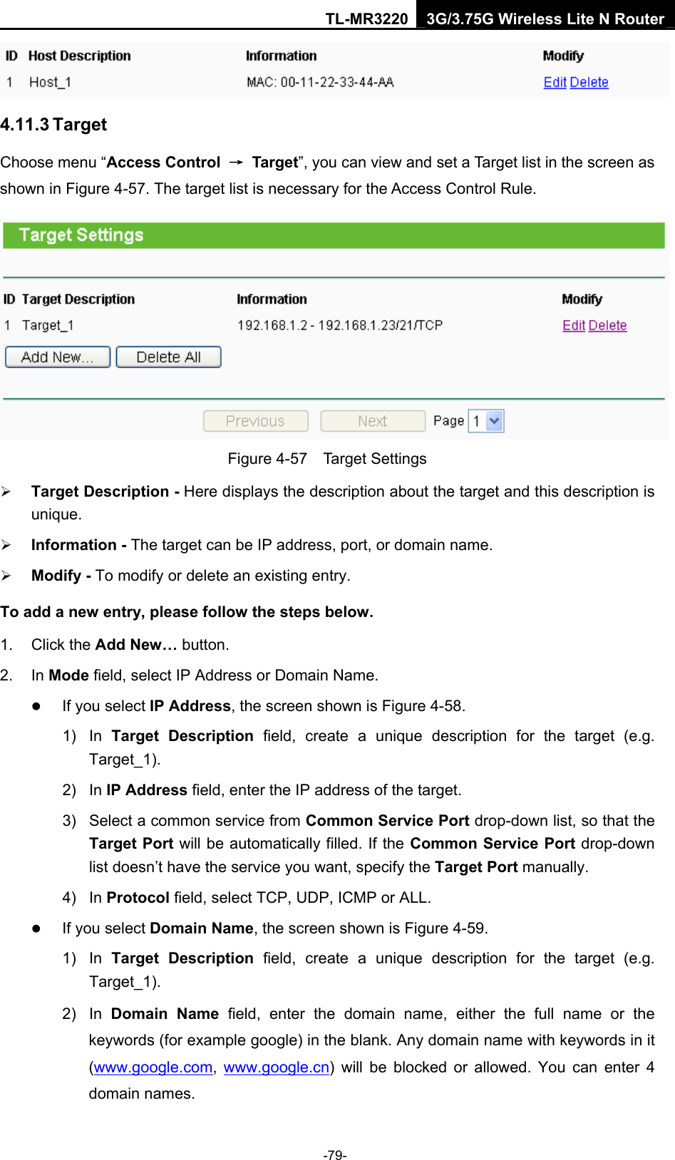 TL-MR3220 3G/3.75G Wireless Lite N Router -79-  4.11.3 Target Choose menu “Access Control  → Target”, you can view and set a Target list in the screen as shown in Figure 4-57. The target list is necessary for the Access Control Rule.  Figure 4-57  Target Settings ¾ Target Description - Here displays the description about the target and this description is unique.  ¾ Information - The target can be IP address, port, or domain name.   ¾ Modify - To modify or delete an existing entry.   To add a new entry, please follow the steps below. 1. Click the Add New… button. 2. In Mode field, select IP Address or Domain Name. z If you select IP Address, the screen shown is Figure 4-58.   1) In Target Description field, create a unique description for the target (e.g. Target_1). 2) In IP Address field, enter the IP address of the target. 3)  Select a common service from Common Service Port drop-down list, so that the Target Port will be automatically filled. If the Common Service Port drop-down list doesn’t have the service you want, specify the Target Port manually. 4) In Protocol field, select TCP, UDP, ICMP or ALL.  z If you select Domain Name, the screen shown is Figure 4-59. 1) In Target Description field, create a unique description for the target (e.g. Target_1). 2) In Domain Name field, enter the domain name, either the full name or the keywords (for example google) in the blank. Any domain name with keywords in it (www.google.com,  www.google.cn) will be blocked or allowed. You can enter 4 domain names. 