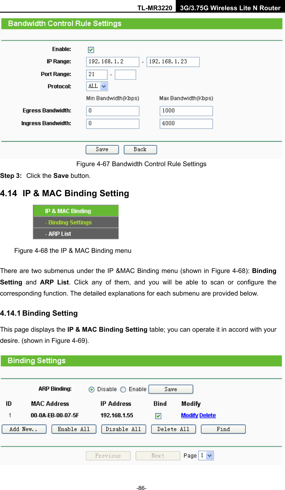 TL-MR3220 3G/3.75G Wireless Lite N Router -86-  Figure 4-67 Bandwidth Control Rule Settings Step 3:  Click the Save button. 4.14  IP &amp; MAC Binding Setting  Figure 4-68 the IP &amp; MAC Binding menu There are two submenus under the IP &amp;MAC Binding menu (shown in Figure 4-68): Binding Setting  and ARP List. Click any of them, and you will be able to scan or configure the corresponding function. The detailed explanations for each submenu are provided below. 4.14.1 Binding Setting This page displays the IP &amp; MAC Binding Setting table; you can operate it in accord with your desire. (shown in Figure 4-69).    